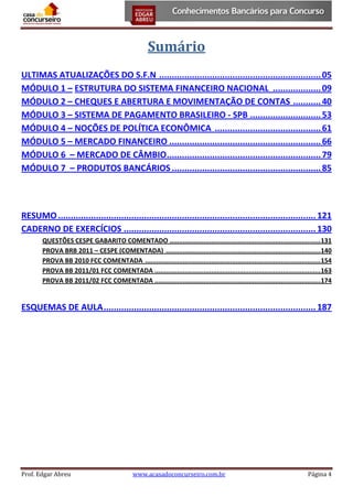 Sumário
ULTIMAS ATUALIZAÇÕES DO S.F.N ................................................................ 05
MÓDULO 1 – ESTRUTURA DO SISTEMA FINANCEIRO NACIONAL ................... 09
MÓDULO 2 – CHEQUES E ABERTURA E MOVIMENTAÇÃO DE CONTAS ........... 40
MÓDULO 3 – SISTEMA DE PAGAMENTO BRASILEIRO - SPB ............................ 53
MÓDULO 4 – NOÇÕES DE POLÍTICA ECONÔMICA .......................................... 61
MÓDULO 5 – MERCADO FINANCEIRO ............................................................ 66
MÓDULO 6 – MERCADO DE CÂMBIO ............................................................. 79
MÓDULO 7 – PRODUTOS BANCÁRIOS ........................................................... 85

RESUMO ...................................................................................................... 121
CADERNO DE EXERCÍCIOS ............................................................................ 130
QUESTÕES CESPE GABARITO COMENTADO ................................................................................ 131
PROVA BRB 2011 – CESPE (COMENTADA) .................................................................................. 140
PROVA BB 2010 FCC COMENTADA ............................................................................................. 154
PROVA BB 2011/01 FCC COMENTADA ........................................................................................ 163
PROVA BB 2011/02 FCC COMENTADA ........................................................................................ 174

ESQUEMAS DE AULA .................................................................................... 187

Prof. Edgar Abreu

www.acasadoconcurseiro.com.br

Página 4

 