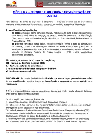 MÓDULO 2 – CHEQUES E ABERTURA E MOVIMENTAÇÃO DE
CONTAS
Para abertura de conta de depósitos é obrigatória a completa identificação do depositante,
mediante preenchimento de ficha-proposta contendo, no mínimo, as seguintes informações:
I - qualificação do depositante:
a) pessoas físicas: nome completo, filiação, nacionalidade, data e local do nascimento,
sexo, estado civil, nome do cônjuge, se casado, profissão, documento de identificação
(tipo, número, data de emissão e órgão expedidor) e número de inscrição no Cadastro de
Pessoas Físicas - CPF;
b) pessoas jurídicas: razão social, atividade principal, forma e data de constituição,
documentos, contendo as informações referidas na alínea anterior, que qualifiquem e
autorizem os representantes, mandatários ou prepostos a movimentar a conta, número de
inscrição no Cadastro Nacional de Pessoa Jurídica
– CNPJ e atos constitutivos,
devidamente registrados.
II - endereços residencial e comercial completos;
III - número do telefone e código DDD;
IV - fontes de referência consultadas;
V - data da abertura da conta e respectivo número;
VI - assinatura do depositante.
IMPORTANTE: Se a conta de depósitos for titulada por menor ou por pessoa incapaz, além
de sua qualificação, também deverá ser identificado o responsável que o assistir ou o
representa
A ficha-proposta relativa a conta de depósitos à vista deverá conter, ainda, cláusulas tratando,
entre outros, dos seguintes assuntos:
I - saldo exigido para manutenção da conta;
II - condições estipuladas para fornecimento de talonário de cheques;
III - obrigatoriedade de comunicação, devidamente formalizada pelo depositante, sobre qualquer
alteração nos dados cadastrais e nos documentos.
IV - inclusão do nome do depositante no Cadastro de Emitentes de Cheques sem Fundos (CCF),
nos termos da regulamentação em vigor, no caso de emissão de cheques sem fundos, com a
devolução dos cheques em poder do depositante à instituição financeira;
V - informação de que os cheques liquidados, uma vez microfilmados, poderão ser destruídos;
VI - procedimentos a serem observados com vistas ao encerramento da conta de depósitos..

Prof. Edgar Abreu

www.acasadoconcurseiro.com.br

Página 40

 