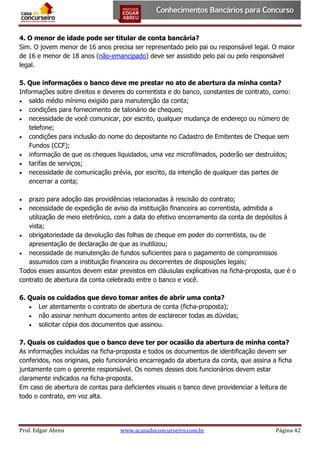 4. O menor de idade pode ser titular de conta bancária?
Sim. O jovem menor de 16 anos precisa ser representado pelo pai ou responsável legal. O maior
de 16 e menor de 18 anos (não-emancipado) deve ser assistido pelo pai ou pelo responsável
legal.
5. Que informações o banco deve me prestar no ato de abertura da minha conta?
Informações sobre direitos e deveres do correntista e do banco, constantes de contrato, como:
 saldo médio mínimo exigido para manutenção da conta;
 condições para fornecimento de talonário de cheques;
 necessidade de você comunicar, por escrito, qualquer mudança de endereço ou número de
telefone;
 condições para inclusão do nome do depositante no Cadastro de Emitentes de Cheque sem
Fundos (CCF);
 informação de que os cheques liquidados, uma vez microfilmados, poderão ser destruídos;
 tarifas de serviços;
 necessidade de comunicação prévia, por escrito, da intenção de qualquer das partes de
encerrar a conta;
prazo para adoção das providências relacionadas à rescisão do contrato;
 necessidade de expedição de aviso da instituição financeira ao correntista, admitida a
utilização de meio eletrônico, com a data do efetivo encerramento da conta de depósitos à
vista;
 obrigatoriedade da devolução das folhas de cheque em poder do correntista, ou de
apresentação de declaração de que as inutilizou;
 necessidade de manutenção de fundos suficientes para o pagamento de compromissos
assumidos com a instituição financeira ou decorrentes de disposições legais;
Todos esses assuntos devem estar previstos em cláusulas explicativas na ficha-proposta, que é o
contrato de abertura da conta celebrado entre o banco e você.


6. Quais os cuidados que devo tomar antes de abrir uma conta?
 Ler atentamente o contrato de abertura de conta (ficha-proposta);
 não assinar nenhum documento antes de esclarecer todas as dúvidas;
 solicitar cópia dos documentos que assinou.
7. Quais os cuidados que o banco deve ter por ocasião da abertura de minha conta?
As informações incluídas na ficha-proposta e todos os documentos de identificação devem ser
conferidos, nos originais, pelo funcionário encarregado da abertura da conta, que assina a ficha
juntamente com o gerente responsável. Os nomes desses dois funcionários devem estar
claramente indicados na ficha-proposta.
Em caso de abertura de contas para deficientes visuais o banco deve providenciar a leitura de
todo o contrato, em voz alta.

Prof. Edgar Abreu

www.acasadoconcurseiro.com.br

Página 42

 