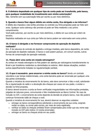 8. O dinheiro depositado em qualquer tipo de conta pode ser transferido, pelo banco,
para qualquer modalidade de investimento sem minha autorização?
Não. Somente com sua autorização feita por escrito ou por meio eletrônico.
9. Quando o banco fizer algum débito em minha conta, fica obrigado a me informar?
O débito dos impostos e das tarifas previstas no contrato (ou ficha-proposta) pode ser feito sem
aviso. Qualquer outra cobrança não prevista só pode ser feita mediante o seu prévio
consentimento.
Você pode autorizar, por escrito ou por meio eletrônico, o débito em sua conta por ordem de
terceiro.
Depósitos realizados em sua conta por falha do banco podem ser estornados sem aviso prévio.
10. O banco é obrigado a me fornecer comprovante da operação de depósito
realizada?
Sim. É da natureza do contrato de depósito a entrega imediata, pelo banco depositário, de recibo
da operação de depósito realizada. O banco e você podem pactuar, em comum acordo, outras
formas de comprovação da operação realizada.
11. Posso abrir uma conta em moeda estrangeira?
As contas em moeda estrangeira no País podem ser abertas por estrangeiros transitoriamente no
Brasil e por brasileiros residentes ou domiciliados no exterior. Além dessas situações, existem
outras especificamente tratadas na regulamentação cambial.
12. O que é necessário para encerrar a minha conta no banco? Sendo um contrato
voluntário e por tempo indeterminado, uma conta bancária pode ser encerrada por qualquer uma
das partes contratadas.
Quando a iniciativa do encerramento for do banco, este deve comunicar o fato a você, solicitandolhe a regularização do saldo e a devolução dos cheques por acaso em seu poder, e anotar a
decisão na ficha-proposta.
O banco deverá encerrar a conta se forem verificadas irregularidades nas informações prestadas,
julgadas de natureza grave, comunicando o fato imediatamente ao Banco Central. No caso da
inclusão no CCF, o encerramento da conta depende da decisão do próprio banco, mas não poderá
continuar fornecendo talão de cheque a você.
Quando a iniciativa do encerramento for sua, deverá observar os seguintes cuidados:
 entregar ao banco correspondência solicitando o encerramento da sua conta, exigindo
recibo na cópia, ou enviar pelo correio, por meio de carta registrada;
 verificar se todos os cheques emitidos foram compensados para evitar que seu nome seja
incluído no CCF pelo motivo 13 (conta encerrada);
 entregar ao banco os cheques ainda em seu poder.

Prof. Edgar Abreu

www.acasadoconcurseiro.com.br

Página 43

 
