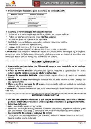  Documentação Necessária para a abertura de contas (BACEN)

 Abertura e Movimentação de Contas Correntes:
 Podem ser abertas tanto por pessoas físicas, quanto por pessoas jurídicas.
 Podem ser abertas sem depósito inicial (Contas salário);
 Abreviatura do titular: apenas se for registrada;
 Analfabeto: representado por procurador, mediante instrumento público;
 Menores de 16 anos: são representados;
 Maiores de 16 e menores de 18 anos: assistidos;
 Deficientes visuais: obrigatória a leitura de todo o contrato, em voz alta.
Comentário: Para comprovar residência é necessário um documento emitido por algum órgão do
governo, no nome do titular, caso o documento esteja em nome de um terceiro, é necessário uma
declaração de que o titular mora junto, autenticada em cartório.
MOVIMENTAÇÃO DE CONTAS
 Contas não movimentadas nos últimos 06 meses e com saldo inferior ao mínimo:
sujeitas a tarifas;
 Conta de titular falecido: movimentação apenas mediante a apresentação de alvará
judicial, exceto conta conjunta de titulares solidários;
 Contas de depósitos judiciais: movimentação apenas através de alvará ou mandado
judicial.
 Menores de 16 anos: movimentação exclusiva pelo pai, mãe, tutor ou curador (ou seja, por
seu representante).
 Maiores de 16 e menores de 18 anos: a movimentação pode ser assistida ou autorizada
pelo pai, mãe ou responsável.
Comentário: É responsabilidade dos pais, toda a movimentação de titulares com idade entre 16
e 18 anos.
ENCERRAMENTO DE CONTAS
 Por ser um contrato voluntário e por tempo indeterminado, uma conta bancária
pode ser encerrada por qualquer uma das partes contratadas a qualquer momento.
 Iniciativa do Banco:
 Após comunicação ao cliente, por escrito;
 Mediante a verificação de irregularidades cometidas pelo cliente, julgadas de natureza grave
(Ex. Documentos Fraudados). O banco deve comunicar imediatamente ao Banco Central.
 Encerramento da conta por iniciativa do cliente:
 Entregar ao banco correspondência (em duas vias) solicitando o encerramento de sua conta;
(assinar modelo pronto do banco)
Prof. Edgar Abreu

www.acasadoconcurseiro.com.br

Página 44

 