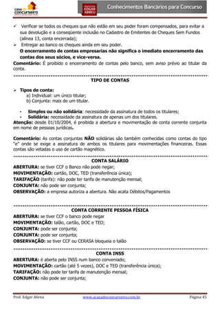 Verificar se todos os cheques que não estão em seu poder foram compensados, para evitar a
sua devolução e a conseqüente inclusão no Cadastro de Emitentes de Cheques Sem Fundos
(alínea 13, conta encerrada);
 Entregar ao banco os cheques ainda em seu poder.
O encerramento de contas empresarias não significa o imediato encerramento das
contas dos seus sócios, e vice-versa.
Comentário: É proibido o encerramento de contas pelo banco, sem aviso prévio ao titular da
conta.


TIPO DE CONTAS
 Tipos de conta:
a) Individual: um único titular;
b) Conjunta: mais de um titular.
• Simples ou não solidária: necessidade da assinatura de todos os titulares;
• Solidária: necessidade da assinatura de apenas um dos titulares.
Atenção: desde 01/10/2004, é proibida a abertura e movimentação de conta corrente conjunta
em nome de pessoas jurídicas.
Comentário: As contas conjuntas NÃO solidárias são também conhecidas como contas do tipo
“e” onde se exige a assinatura de ambos os titulares para movimentações financeiras. Essas
contas são vetadas o uso de cartão magnético.
CONTA SALÁRIO
ABERTURA: se tiver CCF o Banco não pode negar;
MOVIMENTAÇÃO: cartão, DOC, TED (transferência única);
TARIFAÇÃO (tarifa): não pode ter tarifa de manutenção mensal;
CONJUNTA: não pode ser conjunta;
OBSERVAÇÃO: a empresa autoriza a abertura. Não acata Débitos/Pagamentos

CONTA CORRENTE PESSOA FÍSICA
ABERTURA: se tiver CCF o banco pode negar
MOVIMENTAÇÃO: talão, cartão, DOC e TED;
CONJUNTA: pode ser conjunta;
CONJUNTA: pode ser conjunta;
OBSERVAÇÃO: se tiver CCF ou CERASA bloqueia o talão
CONTA INSS
ABERTURA: é aberta pelo INSS num banco conveniado;
MOVIMENTAÇÃO: cartão (até 5 vezes), DOC e TED (transferência única);
TARIFAÇÃO: não pode ter tarifa de manutenção mensal;
CONJUNTA: não pode ser conjunta;

Prof. Edgar Abreu

www.acasadoconcurseiro.com.br

Página 45

 
