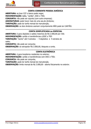 CONTA CORRENTE PESSOA JURÍDICA
ABERTURA: se tiver CCF o banco pode negar;
MOVIMENTAÇÃO: talão, "cartão", DOC e TED;
CONJUNTA: não pode ser cojunta (com outra empresa);
ASSINATURAS: pode haver mais de uma ass.de diretores;
TARIFAÇÃO: pode ter tarifa mensal de manutenção;
OBSERVAÇÃO: se dois diretores assinam conjuntamente NÃO pode ter CARTÃO.
CONTA SIMPLIFICADA ou ESPECIAL
ABERTURA: é para depósito e saldos máximos de R$ 2.000,00 por mês
MOVIMENTAÇÃO: cartão e transferências c/DOC e TED
TARIFAÇÃO: "isento" até 4 extratos - 4 depósitos e 4 extratos de
saldo;
CONJUNTA: não pode ser conjunta;
OBSERVAÇÃO: se extrapolar R$ 2.000,00, bloqueia a conta.
CONTA ELETRÔNICA
ABERTURA: é para brasileiros residentes no exterior;
MOVIMENTAÇÃO: cartão e transferências com DOC e TED;
CONJUNTA: não pode ser conjunta;
TARIFAÇÃO: pode ter tarifa mensal de manutenção.
OBSERVAÇÃO: limite mensal de R$ 3.000,00 - aberta fisicamente no exterior.

Prof. Edgar Abreu

www.acasadoconcurseiro.com.br

Página 46

 