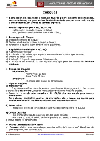 CHEQUES
 É uma ordem de pagamento, à vista, em favor do próprio emitente ou de terceiros,
contra um banco, por quem estiver fundos disponíveis e estiver autorizado por ele
a emitir cheques, em virtude de contrato expresso.
 Fundos Disponíveis (Lei 7.357/85, art. 4):
- saldo exigível em conta-corrente contratual;
- valor proveniente de contrato de abertura de crédito;

a)
b)
c)

Personagens do Cheque:
O sacador: emitente do cheque;
Sacado: aquele que deve pagar o cheque (o banco);
Favorecido: é aquele a quem deve ser feito o pagamento.


a)
b)
c)
d)
e)

Requisitos Essenciais (Lei 7.357/85):
A denominação “Cheque”;
A ordem incondicional de pagar a quantia nele descrita (em numeral e por extenso);
O nome do banco sacado;
A indicação do lugar de pagamento e data de emissão;
A assinatura do emitente, ou seu representante, que pode ser através de chancela
mecânica.

 Prazos dos Cheques:
- Apresentação:
- Mesma Praça: 30 dias;
- Outra Praça: 60 dias.
- Prescrição:
- 06 meses, após o prazo de apresentação.
 Tipos de Cheques:
a) Nominativos:
É aquele que contém o nome da pessoa a quem deve ser feito o pagamento. Se contiver
a expressão “à sua ordem” , pode ter seu favorecido transferido, mediante endosso.
 Todos os cheques de valor superior a R$ 100,00 têm que ser obrigatoriamente
nominativos.
 Se o cheque nominativo contiver as expressões não a ordem, ou apenas para
depósito na conta do favorecido, este não será passível de endosso.
b) Ao Portador:
- Não possui o nome do favorecido. Seu valor não pode ser superior a R$ 100,00;
c) Cheque Cruzado:
- Em branco: atravessado no anverso por dois traços paralelos;
- Em preto, ou especial: dentro das linhas paralelas está escrito o nome do banco. Só a ele
o cheque poderá ser apresentado;
 Outras Características do Cheque:
 Endosso: admite, desde que o cheque contenha a cláusula “à sua ordem”. O endosso não
pode ser parcial, nem ser do sacado;
Prof. Edgar Abreu

www.acasadoconcurseiro.com.br

Página 47

 