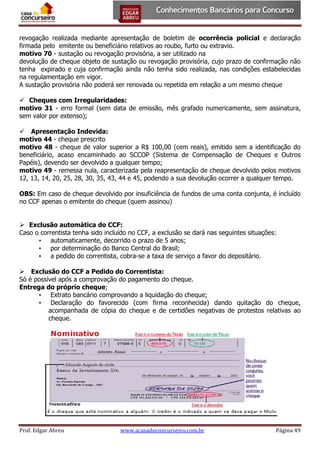 revogação realizada mediante apresentação de boletim de ocorrência policial e declaração
firmada pelo emitente ou beneficiário relativos ao roubo, furto ou extravio.
motivo 70 - sustação ou revogação provisória, a ser utilizado na
devolução de cheque objeto de sustação ou revogação provisória, cujo prazo de confirmação não
tenha expirado e cuja confirmação ainda não tenha sido realizada, nas condições estabelecidas
na regulamentação em vigor.
A sustação provisória não poderá ser renovada ou repetida em relação a um mesmo cheque
 Cheques com Irregularidades:
motivo 31 - erro formal (sem data de emissão, mês grafado numericamente, sem assinatura,
sem valor por extenso);
 Apresentação Indevida:
motivo 44 - cheque prescrito
motivo 48 - cheque de valor superior a R$ 100,00 (cem reais), emitido sem a identificação do
beneficiário, acaso encaminhado ao SCCOP (Sistema de Compensação de Cheques e Outros
Papéis), devendo ser devolvido a qualquer tempo;
motivo 49 - remessa nula, caracterizada pela reapresentação de cheque devolvido pelos motivos
12, 13, 14, 20, 25, 28, 30, 35, 43, 44 e 45, podendo a sua devolução ocorrer a qualquer tempo.
OBS: Em caso de cheque devolvido por insuficiência de fundos de uma conta conjunta, é incluído
no CCF apenas o emitente do cheque (quem assinou)
 Exclusão automática do CCF:
Caso o correntista tenha sido incluído no CCF, a exclusão se dará nas seguintes situações:
• automaticamente, decorrido o prazo de 5 anos;
• por determinação do Banco Central do Brasil;
• a pedido do correntista, cobra-se a taxa de serviço a favor do depositário.
 Exclusão do CCF a Pedido do Correntista:
Só é possível após a comprovação do pagamento do cheque.
Entrega do próprio cheque;
• Extrato bancário comprovando a liquidação do cheque;
• Declaração do favorecido (com firma reconhecida) dando quitação do cheque,
acompanhada de cópia do cheque e de certidões negativas de protestos relativas ao
cheque.

Prof. Edgar Abreu

www.acasadoconcurseiro.com.br

Página 49

 
