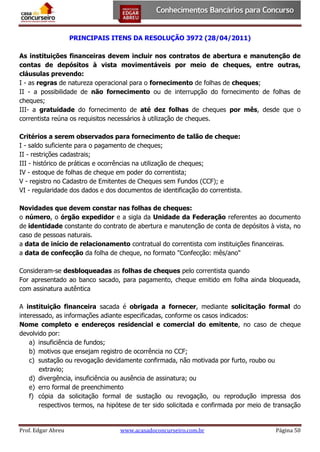 PRINCIPAIS ITENS DA RESOLUÇÃO 3972 (28/04/2011)
As instituições financeiras devem incluir nos contratos de abertura e manutenção de
contas de depósitos à vista movimentáveis por meio de cheques, entre outras,
cláusulas prevendo:
I - as regras de natureza operacional para o fornecimento de folhas de cheques;
II - a possibilidade de não fornecimento ou de interrupção do fornecimento de folhas de
cheques;
III- a gratuidade do fornecimento de até dez folhas de cheques por mês, desde que o
correntista reúna os requisitos necessários à utilização de cheques.
Critérios a serem observados para fornecimento de talão de cheque:
I - saldo suficiente para o pagamento de cheques;
II - restrições cadastrais;
III - histórico de práticas e ocorrências na utilização de cheques;
IV - estoque de folhas de cheque em poder do correntista;
V - registro no Cadastro de Emitentes de Cheques sem Fundos (CCF); e
VI - regularidade dos dados e dos documentos de identificação do correntista.
Novidades que devem constar nas folhas de cheques:
o número, o órgão expedidor e a sigla da Unidade da Federação referentes ao documento
de identidade constante do contrato de abertura e manutenção de conta de depósitos à vista, no
caso de pessoas naturais.
a data de início de relacionamento contratual do correntista com instituições financeiras.
a data de confecção da folha de cheque, no formato "Confecção: mês/ano"
Consideram-se desbloqueadas as folhas de cheques pelo correntista quando
For apresentado ao banco sacado, para pagamento, cheque emitido em folha ainda bloqueada,
com assinatura autêntica
A instituição financeira sacada é obrigada a fornecer, mediante solicitação formal do
interessado, as informações adiante especificadas, conforme os casos indicados:
Nome completo e endereços residencial e comercial do emitente, no caso de cheque
devolvido por:
a) insuficiência de fundos;
b) motivos que ensejam registro de ocorrência no CCF;
c) sustação ou revogação devidamente confirmada, não motivada por furto, roubo ou
extravio;
d) divergência, insuficiência ou ausência de assinatura; ou
e) erro formal de preenchimento
f) cópia da solicitação formal de sustação ou revogação, ou reprodução impressa dos
respectivos termos, na hipótese de ter sido solicitada e confirmada por meio de transação

Prof. Edgar Abreu

www.acasadoconcurseiro.com.br

Página 50

 