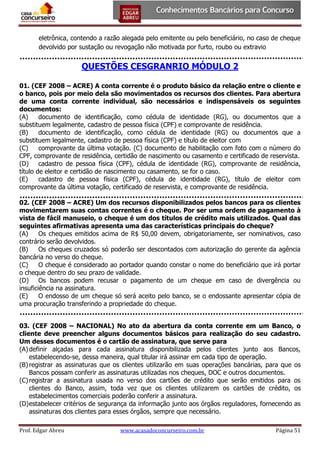 eletrônica, contendo a razão alegada pelo emitente ou pelo beneficiário, no caso de cheque
devolvido por sustação ou revogação não motivada por furto, roubo ou extravio

QUESTÕES CESGRANRIO MÓDULO 2
01. (CEF 2008 – ACRE) A conta corrente é o produto básico da relação entre o cliente e
o banco, pois por meio dela são movimentados os recursos dos clientes. Para abertura
de uma conta corrente individual, são necessários e indispensáveis os seguintes
documentos:
(A)
documento de identificação, como cédula de identidade (RG), ou documentos que a
substituem legalmente, cadastro de pessoa física (CPF) e comprovante de residência.
(B)
documento de identificação, como cédula de identidade (RG) ou documentos que a
substituem legalmente, cadastro de pessoa física (CPF) e título de eleitor com
(C)
comprovante da última votação. (C) documento de habilitação com foto com o número do
CPF, comprovante de residência, certidão de nascimento ou casamento e certificado de reservista.
(D)
cadastro de pessoa física (CPF), cédula de identidade (RG), comprovante de residência,
título de eleitor e certidão de nascimento ou casamento, se for o caso.
(E)
cadastro de pessoa física (CPF), cédula de identidade (RG), título de eleitor com
comprovante da última votação, certificado de reservista, e comprovante de residência.
02. (CEF 2008 – ACRE) Um dos recursos disponibilizados pelos bancos para os clientes
movimentarem suas contas correntes é o cheque. Por ser uma ordem de pagamento à
vista de fácil manuseio, o cheque é um dos títulos de crédito mais utilizados. Qual das
seguintes afirmativas apresenta uma das características principais do cheque?
(A)
Os cheques emitidos acima de R$ 50,00 devem, obrigatoriamente, ser nominativos, caso
contrário serão devolvidos.
(B)
Os cheques cruzados só poderão ser descontados com autorização do gerente da agência
bancária no verso do cheque.
(C)
O cheque é considerado ao portador quando constar o nome do beneficiário que irá portar
o cheque dentro do seu prazo de validade.
(D)
Os bancos podem recusar o pagamento de um cheque em caso de divergência ou
insuficiência na assinatura.
(E)
O endosso de um cheque só será aceito pelo banco, se o endossante apresentar cópia de
uma procuração transferindo a propriedade do cheque.
03. (CEF 2008 – NACIONAL) No ato da abertura da conta corrente em um Banco, o
cliente deve preencher alguns documentos básicos para realização do seu cadastro.
Um desses documentos é o cartão de assinatura, que serve para
(A) definir alçadas para cada assinatura disponibilizada pelos clientes junto aos Bancos,
estabelecendo-se, dessa maneira, qual titular irá assinar em cada tipo de operação.
(B) registrar as assinaturas que os clientes utilizarão em suas operações bancárias, para que os
Bancos possam conferir as assinaturas utilizadas nos cheques, DOC e outros documentos.
(C) registrar a assinatura usada no verso dos cartões de crédito que serão emitidos para os
clientes do Banco, assim, toda vez que os clientes utilizarem os cartões de crédito, os
estabelecimentos comerciais poderão conferir a assinatura.
(D) estabelecer critérios de segurança da informação junto aos órgãos reguladores, fornecendo as
assinaturas dos clientes para esses órgãos, sempre que necessário.
Prof. Edgar Abreu

www.acasadoconcurseiro.com.br

Página 51

 