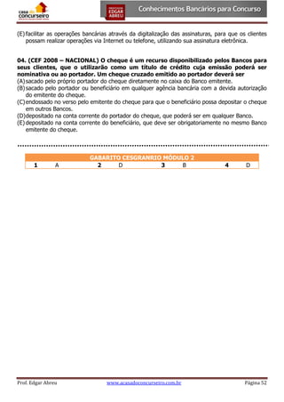 (E) facilitar as operações bancárias através da digitalização das assinaturas, para que os clientes
possam realizar operações via Internet ou telefone, utilizando sua assinatura eletrônica.
04. (CEF 2008 – NACIONAL) O cheque é um recurso disponibilizado pelos Bancos para
seus clientes, que o utilizarão como um título de crédito cuja emissão poderá ser
nominativa ou ao portador. Um cheque cruzado emitido ao portador deverá ser
(A) sacado pelo próprio portador do cheque diretamente no caixa do Banco emitente.
(B) sacado pelo portador ou beneficiário em qualquer agência bancária com a devida autorização
do emitente do cheque.
(C) endossado no verso pelo emitente do cheque para que o beneficiário possa depositar o cheque
em outros Bancos.
(D) depositado na conta corrente do portador do cheque, que poderá ser em qualquer Banco.
(E) depositado na conta corrente do beneficiário, que deve ser obrigatoriamente no mesmo Banco
emitente do cheque.

1

A

Prof. Edgar Abreu

GABARITO CESGRANRIO MÓDULO 2
2
D
3
B

www.acasadoconcurseiro.com.br

4

D

Página 52

 