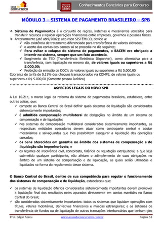 MÓDULO 3 – SISTEMA DE PAGAMENTO BRASILEIRO – SPB
 Sistema de Pagamentos é o conjunto de regras, sistemas e mecanismos utilizados para
transferir recursos e liquidar operações financeiras entre empresas, governos e pessoas físicas.
 Anteriormente (até abril/2002): alto risco SISTÊMICO, devido a:
 não existência de tratamento diferenciado para transferência de valores elevados;
 o acerto das contas dos bancos só se procedia no dia seguinte;
 Para evitar o colapso do sistema de pagamentos, o BACEN era obrigado a
intervir no sistema, sempre que um fato acontecia.
 Surgimento da TED (Transferência Eletrônica Disponível), como alternativa para a
transferência, com liquidação no mesmo dia, de valores iguais ou superiores a R$
5.000,00;
 Proibição da emissão de DOC’s de valores iguais ou superiores a R$ 5.000,00
Cobrança de tarifa de 0,11% dos cheques transacionados via COMPE, de valores iguais ou
superiores a R$ 5.000,00 (Somente pessoa Jurídica)
ASPECTOS LEGAIS DO NOVO SPB
A Lei 10.214, o marco legal da reforma do sistema de pagamentos brasileiro, estabelece, entre
outras coisas, que:
 compete ao Banco Central do Brasil definir quais sistemas de liquidação são considerados
sistemicamente importantes;
 é admitida compensação multilateral de obrigações no âmbito de um sistema de
compensação e de liquidação;
 nos sistemas de compensação multilateral considerados sistemicamente importantes, as
respectivas entidades operadoras devem atuar como contraparte central e adotar
mecanismos e salvaguardas que lhes possibilitem assegurar a liquidação das operações
cursadas;
 os bens oferecidos em garantia no âmbito dos sistemas de compensação e de
liquidação são impenhoráveis; e
 os regimes de insolvência civil, concordata, falência ou liquidação extrajudicial, a que seja
submetido qualquer participante, não afetam o adimplemento de suas obrigações no
âmbito de um sistema de compensação e de liquidação, as quais serão ultimadas e
liquidadas na forma do regulamento desse sistema.
O Banco Central do Brasil, dentro de sua competência para regular o funcionamento
dos sistemas de compensação e de liquidação, estabeleceu que:
 os sistemas de liquidação diferida considerados sistemicamente importantes devem promover
a liquidação final dos resultados neles apurados diretamente em contas mantidas no Banco
Central do Brasil;
 são considerados sistemicamente importantes: todos os sistemas que liquidam operações com
títulos, valores mobiliários, derivativos financeiros e moedas estrangeiras; e os sistemas de
transferência de fundos ou de liquidação de outras transações interbancárias que tenham giro
Prof. Edgar Abreu

www.acasadoconcurseiro.com.br

Página 53

 