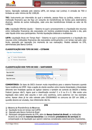 banco. Operação realizada pelo sistema LBTR, em tempo real (online). A emissão de TED é
limitada ao valor mínimo de R$ 3.000,00.
TEC: Instrumento por intermédio do qual o emitente, pessoa física ou jurídica, ordena a uma
instituição financeira que ela faça um conjunto de transferências de fundos para destinatários
diversos, clientes de outras instituições, cada uma das transferências limitada ao valor de R$
4.999,99
LDL: Liquidação Diferida Líquida – Sistema no qual o processamento e a liquidação dos recursos
entre instituições financeiras são executados em horários predeterminados durante o dia, pelo
valor líquido entre seus participantes. Permite liquidações bilaterais e multilaterais
LBTR: Liquidação Bruta em Tempo Real – Sistema no qual o processamento e a liquidação dos
recursos entre instituições financeiras são executados continuamente e em tempo real pelo valor
bruto, operação por operação (no momento de sua realização). Modelo adotado no STR,
administrado pelo Banco Central.
CLASSIFICAÇÃO DOS TIPO DE DOC – CITBANK

CLASSIFICAÇÃO DOS TIPO DE DOC – SANTANDER

COMENTÁRIO: Os tipos de DOC’s tiveram muita importância para o sistema financeiro quando
havia incidência de CPMF. Hoje a opção do cliente escolher entre mesma titularidade e titularidade
diferente tem finalidade apenas de agilizar sistema e também de controle do BACEN e Refeita
Federal (porque não?). Agora qual a classificação correta? C e D ou D e E. Não existe uma
legislação clara sobre este assunto e nem uma coerência, como podemos ver nos exemplos
acima. Apesar disso já ter sido cobrado pela CESGRANRIO no concurso da CEF em 2008, a
questão deveria ser anulada, mas infelizmente não foi.
STR





Sistema de Transferência de Reservas
liquidação bruta em tempo real (LBTR)
Operado pelo Banco Central do Brasil
Participam obrigatoriamente do STR, além do Banco Central do Brasil, as instituições
titulares de conta de reservas bancárias e as entidades prestadoras de serviços de
compensação e de liquidação que operem sistemas considerados sistemicamente importantes.

Prof. Edgar Abreu

www.acasadoconcurseiro.com.br

Página 55

 