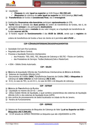  Liquidação:
 Cheques de valor igual ou superior ao VLB-Cheque (R$ 250 mil)
 Bloquetos de cobrança de valor igual ou superior ao VLB-Cobrança (R$ 5 mil).
 Transferência de fundos é considerada final, isto é irrevogável.
 Instituições financeiras não-bancárias participam opcionalmente do STR.
 Tarifa básica é cobrada das duas pontas da ordem de transferência de fundos, isto é, do
participante emissor e do participante destinatário
 A tarifa é reduzida para a metade de seu valor integral, se a liquidação da transferência de
fundos ocorrer até 9h.
 O horário regular de funcionamento é das 6h30 às 18h30, sendo que o registro de
ordens de transferência de fundos a favor de cliente só é permitido até 17h30

.

CIP–CÂMARAINTERBANCÁRIADEPAGAMENTOS
 Sociedade Civil sem fins lucrativos;
 Regulada pelo Banco Central;
 Processa a liquidação financeira interbancária:
o dos Produtos: TED, DOC, TEC, Bloqueto de Cobrança e SELTEC –Títulos em Cartório;
o das Prestadoras de Serviços: TecBan,Redecard,Cielo e MasterCard.
 • DDA – Débito Direto Autorizado.
CIP - SILOC
 Sistema de Liquidação Diferida das Transferências Interbancárias de Ordens de Crédito
 Sistemas de Liquidação Diferida (LDL)
 Documentos de Crédito (DOC) Transferências Especiais de Crédito (TEC) e bloquetos de
cobrança de valor inferior ao VLB-Cobrança (R$ 5 mil).
 D+0, no caso da TEC, ou em D+1, no caso do DOC e do bloqueto de cobrança.
CIP - SITRAF
 Sistema de Transferência de Fundos
 Liquidação no mesmo dia (D+0) – online
 Utiliza modelo híbrido de liquidação, o qual combina características dos sistemas de liquidação
diferida (LDL) e dos sistemas de liquidação bruta (LBTR)
 dois centros de processamento de dados localizados na cidade do Rio de Janeiro.
 Horário de Funcionamento
CIP - SIPROC
 Sistema de Processamentos de Bloquetos de Cobrança de Valor Igual ou Superior ao VLB –
Bloquetos (R$ 5.000,00).
 O CIP através do SIPROC PROCESSA os bloquetos que são LIQUIDADOS no STR.

Prof. Edgar Abreu

www.acasadoconcurseiro.com.br

Página 56

 