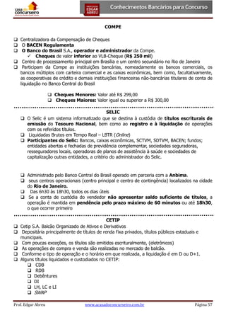 COMPE
 Centralizadora da Compensação de Cheques
 O BACEN Regulamenta
 O Banco do Brasil S.A., operador e administrador da Compe.
 Cheques de valor inferior ao VLB-Cheque (R$ 250 mil)
 Centro de processamento principal em Brasília e um centro secundário no Rio de Janeiro
 Participam da Compe as instituições bancárias, nomeadamente os bancos comerciais, os
bancos múltiplos com carteira comercial e as caixas econômicas, bem como, facultativamente,
as cooperativas de crédito e demais instituições financeiras não-bancárias titulares de conta de
liquidação no Banco Central do Brasil
 Cheques Menores: Valor até R$ 299,00
 Cheques Maiores: Valor igual ou superior a R$ 300,00
SELIC
 O Selic é um sistema informatizado que se destina à custódia de títulos escriturais de
emissão do Tesouro Nacional, bem como ao registro e à liquidação de operações
com os referidos títulos.
 Liquidadas Brutos em Tempo Real – LBTR (Online)
 Participantes do Selic: Bancos, caixas econômicas, SCTVM, SDTVM, BACEN; fundos;
entidades abertas e fechadas de previdência complementar, sociedades seguradoras,
resseguradores locais, operadoras de planos de assistência à saúde e sociedades de
capitalização outras entidades, a critério do administrador do Selic.

 Administrado pelo Banco Central do Brasil operado em parceria com a Anbima.
 seus centros operacionais (centro principal e centro de contingência) localizados na cidade
do Rio de Janeiro.
 Das 6h30 às 18h30, todos os dias úteis
 Se a conta de custódia do vendedor não apresentar saldo suficiente de títulos, a
operação é mantida em pendência pelo prazo máximo de 60 minutos ou até 18h30,
o que ocorrer primeiro








CETIP
Cetip S.A. Balcão Organizado de Ativos e Derivativos
Depositária principalmente de títulos de renda fixa privados, títulos públicos estaduais e
municipais.
Com poucas exceções, os títulos são emitidos escrituralmente, (eletrônicos)
As operações de compra e venda são realizadas no mercado de balcão.
Conforme o tipo de operação e o horário em que realizada, a liquidação é em D ou D+1.
Alguns títulos liquidados e custodiados no CETIP:
 CDB
 RDB
 Debêntures
 DI
 LH, LC e LI
 SWAP

Prof. Edgar Abreu

www.acasadoconcurseiro.com.br

Página 57

 
