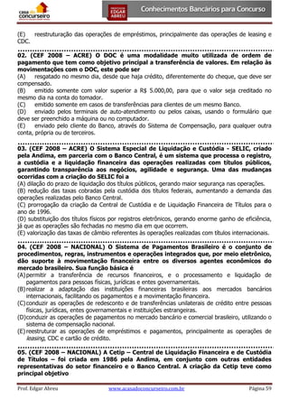 (E)
reestruturação das operações de empréstimos, principalmente das operações de leasing e
CDC.
02. (CEF 2008 – ACRE) O DOC é uma modalidade muito utilizada de ordem de
pagamento que tem como objetivo principal a transferência de valores. Em relação às
movimentações com o DOC, este pode ser
(A)
resgatado no mesmo dia, desde que haja crédito, diferentemente do cheque, que deve ser
compensado.
(B)
emitido somente com valor superior a R$ 5.000,00, para que o valor seja creditado no
mesmo dia na conta do tomador.
(C)
emitido somente em casos de transferências para clientes de um mesmo Banco.
(D)
enviado pelos terminais de auto-atendimento ou pelos caixas, usando o formulário que
deve ser preenchido a máquina ou no computador.
(E)
enviado pelo cliente do Banco, através do Sistema de Compensação, para qualquer outra
conta, própria ou de terceiros.
03. (CEF 2008 – ACRE) O Sistema Especial de Liquidação e Custódia - SELIC, criado
pela Andima, em parceria com o Banco Central, é um sistema que processa o registro,
a custódia e a liquidação financeira das operações realizadas com títulos públicos,
garantindo transparência aos negócios, agilidade e segurança. Uma das mudanças
ocorridas com a criação do SELIC foi a
(A) dilação do prazo de liquidação dos títulos públicos, gerando maior segurança nas operações.
(B) redução das taxas cobradas pela custódia dos títulos federais, aumentando a demanda das
operações realizadas pelo Banco Central.
(C) prorrogação da criação da Central de Custódia e de Liquidação Financeira de Títulos para o
ano de 1996.
(D) substituição dos títulos físicos por registros eletrônicos, gerando enorme ganho de eficiência,
já que as operações são fechadas no mesmo dia em que ocorrem.
(E) valorização das taxas de câmbio referentes às operações realizadas com títulos internacionais.
04. (CEF 2008 – NACIONAL) O Sistema de Pagamentos Brasileiro é o conjunto de
procedimentos, regras, instrumentos e operações integrados que, por meio eletrônico,
dão suporte à movimentação financeira entre os diversos agentes econômicos do
mercado brasileiro. Sua função básica é
(A) permitir a transferência de recursos financeiros, e o processamento e liquidação de
pagamentos para pessoas físicas, jurídicas e entes governamentais.
(B) realizar a adaptação das instituições financeiras brasileiras aos mercados bancários
internacionais, facilitando os pagamentos e a movimentação financeira.
(C) conduzir as operações de redesconto e de transferências unilaterais de crédito entre pessoas
físicas, jurídicas, entes governamentais e instituições estrangeiras.
(D) conduzir as operações de pagamentos no mercado bancário e comercial brasileiro, utilizando o
sistema de compensação nacional.
(E) reestruturar as operações de empréstimos e pagamentos, principalmente as operações de
leasing, CDC e cartão de crédito.
05. (CEF 2008 – NACIONAL) A Cetip – Central de Liquidação Financeira e de Custódia
de Títulos – foi criada em 1986 pela Andima, em conjunto com outras entidades
representativas do setor financeiro e o Banco Central. A criação da Cetip teve como
principal objetivo
Prof. Edgar Abreu

www.acasadoconcurseiro.com.br

Página 59

 