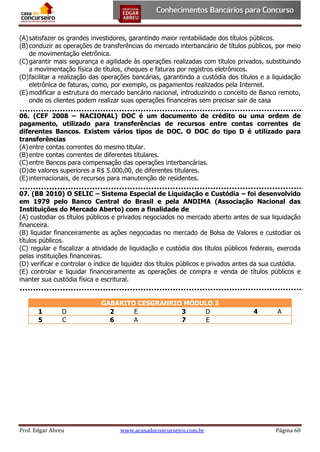 (A) satisfazer os grandes investidores, garantindo maior rentabilidade dos títulos públicos.
(B) conduzir as operações de transferências do mercado interbancário de títulos públicos, por meio
de movimentação eletrônica.
(C) garantir mais segurança e agilidade às operações realizadas com títulos privados, substituindo
a movimentação física de títulos, cheques e faturas por registros eletrônicos.
(D) facilitar a realização das operações bancárias, garantindo a custódia dos títulos e a liquidação
eletrônica de faturas, como, por exemplo, os pagamentos realizados pela Internet.
(E) modificar a estrutura do mercado bancário nacional, introduzindo o conceito de Banco remoto,
onde os clientes podem realizar suas operações financeiras sem precisar sair de casa
06. (CEF 2008 – NACIONAL) DOC é um documento de crédito ou uma ordem de
pagamento, utilizado para transferências de recursos entre contas correntes de
diferentes Bancos. Existem vários tipos de DOC. O DOC do tipo D é utilizado para
transferências
(A) entre contas correntes do mesmo titular.
(B) entre contas correntes de diferentes titulares.
(C) entre Bancos para compensação das operações interbancárias.
(D) de valores superiores a R$ 5.000,00, de diferentes titulares.
(E) internacionais, de recursos para manutenção de residentes.
07. (BB 2010) O SELIC – Sistema Especial de Liquidação e Custódia – foi desenvolvido
em 1979 pelo Banco Central do Brasil e pela ANDIMA (Associação Nacional das
Instituições do Mercado Aberto) com a finalidade de
(A) custodiar os títulos públicos e privados negociados no mercado aberto antes de sua liquidação
financeira.
(B) liquidar financeiramente as ações negociadas no mercado de Bolsa de Valores e custodiar os
títulos públicos.
(C) regular e fiscalizar a atividade de liquidação e custódia dos títulos públicos federais, exercida
pelas instituições financeiras.
(D) verificar e controlar o índice de liquidez dos títulos públicos e privados antes da sua custódia.
(E) controlar e liquidar financeiramente as operações de compra e venda de títulos públicos e
manter sua custódia física e escritural.

1
5

D
C

Prof. Edgar Abreu

GABARITO CESGRANRIO MÓDULO 3
2
E
3
D
6
A
7
E

www.acasadoconcurseiro.com.br

4

A

Página 60

 