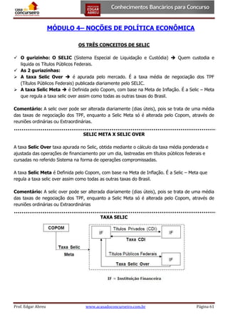 MÓDULO 4– NOÇÕES DE POLÍTICA ECONÔMICA
OS TRÊS CONCEITOS DE SELIC
 O gurizinho: O SELIC (Sistema Especial de Liquidação e Custódia)  Quem custodia e
liquida os Títulos Públicos Federais.
 As 2 guriazinhas:
 A taxa Selic Over  é apurada pelo mercado. É a taxa média de negociação dos TPF
(Títulos Públicos Federais) publicada diariamente pelo SELIC.
 A taxa Selic Meta  é Definida pelo Copom, com base na Meta de Inflação. É a Selic – Meta
que regula a taxa selic over assim como todas as outras taxas do Brasil.
Comentário: A selic over pode ser alterada diariamente (dias úteis), pois se trata de uma média
das taxas de negociação dos TPF, enquanto a Selic Meta só é alterada pelo Copom, através de
reuniões ordinárias ou Extraordinárias.
SELIC META X SELIC OVER
A taxa Selic Over taxa apurada no Selic, obtida mediante o cálculo da taxa média ponderada e
ajustada das operações de financiamento por um dia, lastreadas em títulos públicos federais e
cursadas no referido Sistema na forma de operações compromissadas.
A taxa Selic Meta é Definida pelo Copom, com base na Meta de Inflação. É a Selic – Meta que
regula a taxa selic over assim como todas as outras taxas do Brasil.
Comentário: A selic over pode ser alterada diariamente (dias úteis), pois se trata de uma média
das taxas de negociação dos TPF, enquanto a Selic Meta só é alterada pelo Copom, através de
reuniões ordinárias ou Extraordinárias
TAXA SELIC

Prof. Edgar Abreu

www.acasadoconcurseiro.com.br

Página 61

 