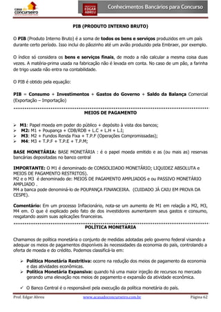 PIB (PRODUTO INTERNO BRUTO)
O PIB (Produto Interno Bruto) é a soma de todos os bens e serviços produzidos em um país
durante certo período. Isso inclui do pãozinho até um avião produzido pela Embraer, por exemplo.
O índice só considera os bens e serviços finais, de modo a não calcular a mesma coisa duas
vezes. A matéria-prima usada na fabricação não é levada em conta. No caso de um pão, a farinha
de trigo usada não entra na contabilidade.
O PIB é obtido pela equação:
PIB = Consumo + Investimentos + Gastos do Governo + Saldo da Balança Comercial
(Exportação – Importação)
MEIOS DE PAGAMENTO
 M1: Papel moeda em poder do público + depósito à vista dos bancos;
 M2: M1 + Poupança + CDB/RDB + L.C + L.H + L.I;
 M3: M2 + Fundos Renda Fixa + T.P.F (Operações Compromissadas);
 M4: M3 + T.P.F + T.P.E + T.P.M;
BASE MONETÁRIA: BASE MONETÁRIA : é o papel moeda emitido e as (ou mais as) reservas
bancárias depositadas no banco central
IMPORTANTE: O M1 é denominado de CONSOLIDADO MONETÁRIO; LIQUIDEZ ABSOLUTA e
MEIOS DE PAGAMENTO RESTRITOS).
M2 e o M3 é denominado de: MEIOS DE PAGAMENTO AMPLIADOS e ou PASSIVO MONETÁRIO
AMPLIADO .
M4 a banca pode denominá-lo de POUPANÇA FINANCEIRA. (CUIDADO JÁ CAIU EM PROVA DA
CESPE).
Comentário: Em um processo Inflacionário, nota-se um aumento de M1 em relação a M2, M3,
M4 em. O que é explicado pelo fato de dos investidores aumentarem seus gastos e consumo,
resgatando assim suas aplicações financeiras.
POLÍTICA MONETÁRIA
Chamamos de política monetária o conjunto de medidas adotadas pelo governo federal visando a
adequar os meios de pagamentos disponíveis às necessidades da economia do país, controlando a
oferta de moeda e do crédito. Podemos classificá-la em:
 Política Monetária Restritiva: ocorre na redução dos meios de pagamento da economia
e das atividades econômicas.
 Política Monetária Expansiva: quando há uma maior injeção de recursos no mercado
gerando uma elevação nos meios de pagamento e expansão da atividade econômica.
 O Banco Central é o responsável pela execução da política monetária do país.
Prof. Edgar Abreu

www.acasadoconcurseiro.com.br

Página 62

 