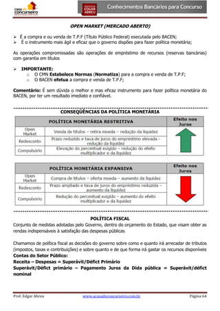 OPEN MARKET (MERCADO ABERTO)
 É a compra e ou venda de T.P.F (Título Público Federal) executada pelo BACEN;
 É o instrumento mais ágil e eficaz que o governo dispões para fazer política monetária;
As operações compromissadas são operações de empréstimo de recursos (reservas bancárias)
com garantia em títulos


IMPORTANTE:
o O CMN Estabelece Normas (Normatiza) para a compra e venda de T.P.F;
o O BACEN efetua a compra e venda de T.P.F;

Comentário: É sem dúvida o melhor e mas eficaz instrumento para fazer política monetária do
BACEN, por ter um resultado imediato e confiável.
CONSEQÜÊNCIAS DA POLÍTICA MONETÁRIA

POLÍTICA FISCAL
Conjunto de medidas adotadas pelo Governo, dentro do orçamento do Estado, que visam obter as
rendas indispensáveis à satisfação das despesas públicas
Chamamos de política fiscal as decisões do governo sobre como e quanto irá arrecadar de tributos
(impostos, taxas e contribuições) e sobre quanto e de que forma irá gastar os recursos disponíveis
Contas do Setor Público:
Receita – Despesas = Superávit/Défict Primário
Superávit/Défict primário – Pagamento Juros da Dida pública = Superávit/défict
nominal

Prof. Edgar Abreu

www.acasadoconcurseiro.com.br

Página 64

 