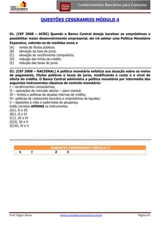 QUESTÕES CESGRANRIO MÓDULO 4
01. (CEF 2008 – ACRE) Quando o Banco Central deseja baratear os empréstimos e
possibilitar maior desenvolvimento empresarial, ele irá adotar uma Política Monetária
Expansiva, valendo-se de medidas como a
(A)
venda de títulos públicos.
(B)
elevação da taxa de juros.
(C)
elevação do recolhimento compulsório.
(D)
redução das linhas de crédito.
(E)
redução das taxas de juros.
02. (CEF 2008 – NACIONAL) A política monetária enfatiza sua atuação sobre os meios
de pagamento, títulos públicos e taxas de juros, modificando o custo e o nível de
oferta do crédito. O Banco Central administra a política monetária por intermédio dos
seguintes instrumentos clássicos de controle monetário:
I – recolhimentos compulsórios;
II – operações de mercado aberto – open market;
III – limites e políticas de alçadas internas de crédito;
IV– políticas de redesconto bancário e empréstimos de liquidez;
V – depósitos à vista e cadernetas de poupança.
Estão corretos APENAS os instrumentos
(A) I, II e III
(B) I, II e IV
(C) I, III e IV
(D) II, III e V
(E) III, IV e V

1

E

Prof. Edgar Abreu

GABARITO CESGRANRIO MÓDULO 4
2
B

www.acasadoconcurseiro.com.br

Página 65

 