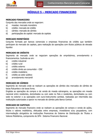 MÓDULO 5 – MERCADO FINANCEIRO
MERCADO FINANCEIRO
Conjunto dos mercados onde se negociam:
a)
moedas: mercado monetário
b)
crédito: mercado de crédito
c)
câmbio: mercado de câmbio
d)
participações de capital: mercado de capitais
MERCADO MONETÁRIO
Conjunto formado por bancos comerciais e empresas financeiras de crédito que também
participam do mercado de capitais, para realização de operações com títulos públicos de elevada
liquidez
MERCADO DE CRÉDITO
Segmento de mercado onde se negociam operações de empréstimos, arrendamento e
financiamentos. Sudivide-se em:
a)
crédito industrial
b)
crédito rural
c)
crédito externo
d)
crédito direto ao consumidor - CDC
e)
crédito imobiliário
f)
crédito ao setor público
g)
arrendamento mercantil
MERCADO DE CÂMBIO
Segmento de mercado onde se realizam as operações de câmbio dos mercados de câmbio de
taxas flutuantes e de taxas livres.
Engloba as operações de compra e de venda de moeda estrangeira, as operações em moeda
nacional entre residentes, domiciliados ou com sede no País e residentes, domiciliados ou com
sede no exterior e as operações com ouro-instrumento cambial, realizadas por intermédio das
instituições autorizadas a operar no mercado de câmbio pelo Banco Central.
MERCADO DE CAPITAIS
Segmento do mercado financeiro onde se realizam as operações de compra e venda de ações,
títulos e valores mobiliários, efetuadas entre empresas, investidores e/ou poupadores, com
intermediação obrigatória de instituições financeiras do Sistema de Distribuição de Títulos e
Valores Mobiliários, componente do SFN - Sistema Financeiro Nacional.

Prof. Edgar Abreu

www.acasadoconcurseiro.com.br

Página 66

 