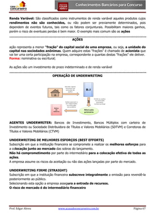Renda Variável: São classificados como instrumentos de renda variável aqueles produtos cujos
rendimentos não são conhecidos, ou não podem ser previamente determinados, pois
dependem de eventos futuros, tais como os fatores conjunturais. Possibilitam maiores ganhos,
porém o risco de eventuais perdas é bem maior. O exemplo mais comum são as ações
AÇÕES
ação representa a menor "fração" do capital social de uma empresa, ou seja, a unidade do
capital nas sociedades anônimas. Quem adquire estas "frações" é chamado de acionista que
vai ter uma certa participação na empresa, correspondente a quantas destas "frações" ele detiver.
Forma: nominativa ou escritural;
As ações são um investimento de prazo indeterminado e de renda variável
OPERAÇÃO DE UNDERWRITING

AGENTES UNDERWRITER: Bancos de Investimento, Bancos Múltiplos com carteira de
Investimento ou Sociedade Distribuidora de Títulos e Valores Mobiliários (SDTVM) e Corretoras de
Títulos e Valores Mobiliários (CTVM)
UNDERWRITING DE MELHORES ESFORÇOS (BEST EFFORTS)
Subscrição em que a instituição financeira se compromete a realizar os melhores esforços para
a colocação junto ao mercado das sobras do lançamento.
Não há comprometimento por parte do intermediário para a colocação efetiva de todas as
ações.
A empresa assume os riscos da aceitação ou não das ações lançadas por parte do mercado.
UNDERWRITING FIRME (STRAIGHT)
Subscrição em que a instituição financeira subscreve integralmente a emissão para revendê-la
posteriormente ao público.
Selecionando esta opção a empresa assegura a entrada de recursos.
O risco de mercado é do intermediário financeiro

Prof. Edgar Abreu

www.acasadoconcurseiro.com.br

Página 67

 