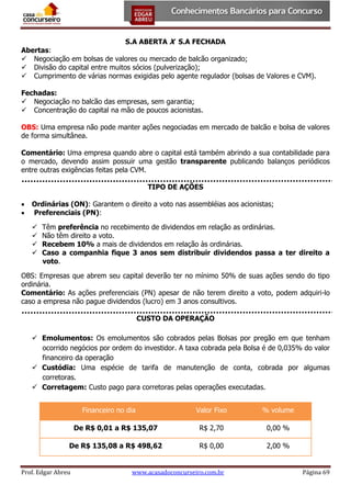 S.A ABERTA X S.A FECHADA

Abertas:
 Negociação em bolsas de valores ou mercado de balcão organizado;
 Divisão do capital entre muitos sócios (pulverização);
 Cumprimento de várias normas exigidas pelo agente regulador (bolsas de Valores e CVM).
Fechadas:
 Negociação no balcão das empresas, sem garantia;
 Concentração do capital na mão de poucos acionistas.
OBS: Uma empresa não pode manter ações negociadas em mercado de balcão e bolsa de valores
de forma simultânea.
Comentário: Uma empresa quando abre o capital está também abrindo a sua contabilidade para
o mercado, devendo assim possuir uma gestão transparente publicando balanços periódicos
entre outras exigências feitas pela CVM.
TIPO DE AÇÕES



Ordinárias (ON): Garantem o direito a voto nas assembléias aos acionistas;
Preferenciais (PN):





Têm preferência no recebimento de dividendos em relação as ordinárias.
Não têm direito a voto.
Recebem 10% a mais de dividendos em relação às ordinárias.
Caso a companhia fique 3 anos sem distribuir dividendos passa a ter direito a
voto.

OBS: Empresas que abrem seu capital deverão ter no mínimo 50% de suas ações sendo do tipo
ordinária.
Comentário: As ações preferenciais (PN) apesar de não terem direito a voto, podem adquiri-lo
caso a empresa não pague dividendos (lucro) em 3 anos consultivos.
CUSTO DA OPERAÇÃO
 Emolumentos: Os emolumentos são cobrados pelas Bolsas por pregão em que tenham
ocorrido negócios por ordem do investidor. A taxa cobrada pela Bolsa é de 0,035% do valor
financeiro da operação
 Custódia: Uma espécie de tarifa de manutenção de conta, cobrada por algumas
corretoras.
 Corretagem: Custo pago para corretoras pelas operações executadas.
Financeiro no dia

Valor Fixo

% volume

De R$ 0,01 a R$ 135,07

R$ 2,70

0,00 %

De R$ 135,08 a R$ 498,62

R$ 0,00

2,00 %

Prof. Edgar Abreu

www.acasadoconcurseiro.com.br

Página 69

 