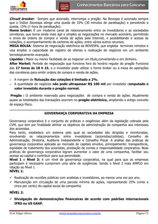 Circuit breaker: Sempre que acionado, interrompe o pregão. Na Bovespa é acionado sempre

que o Índice Ibovespa atinge uma queda de 10% (30 minutos de paralisação) e persistindo a
queda, 15% (1 hora de paralisação).
Home broker: É um moderno canal de relacionamento entre os investidores e as sociedades
corretoras, que torna ainda mais ágil e simples as negociações no mercado acionário, permitindo
o envio de ordens de compra e venda de ações pela Internet, e possibilitando o acesso às
cotações, o acompanhamento de carteiras de ações, entre vários outros recursos.
MEGA BOLSA: Sistema de negociação eletrônica da BOVESPA, que engloba terminais remotos e
visa ampliar a capacidade de registro de ofertas e realização de negócios em um ambiente
tecnologicamente avançado.
Liquidez : Maior ou menor facilidade de se negociar um título,convertendo-o em dinheiro.
After Market: Período de negociação que funciona fora do horário regular do pregão Funciona
das 17 horas às 18 h 15, e o investidor pode utilizar o home broker ou a mesa de operações
das corretoras para emitir ordens de compra e venda de ações.
o A margem de flutuação das cotações é limitada a 2%.
o A quantidade de negócios não pode ultrapassar R$ 100 mil por investidor computado o
valor investido durante o pregão normal.
Pregão : O ambiente reservado para negociações de compra e venda de ações. Atualmente
quase as totalidades das transações ocorrem no pregão eletrônico, ampliando o antigo conceito
de espaço físico.
GOVERNANÇA CORPORATIVA DA EMPRESA
Governança corporativa é o conjunto de práticas e exigências além da legislação cobrada pela
CVM, que tem por finalidade alinhar os objetivos da administração da companhia aos interesses
dos acionistas.
Para tanto, estabelece um sistema pelo qual as sociedades são dirigidas e monitoradas,
envolvendo os relacionamentos entre investidores (acionistas/cotistas), Conselho de
Administração, Diretoria, Auditoria Independente e Conselho Fiscal. A análise das práticas de
governança corporativa aplicada ao mercado de capitais envolve, principalmente: transparência,
eqüidade de tratamento dos acionistas, prestação de contas e responsabilidade corporativa. Boas
práticas de governança corporativa logram aumentar o valor de uma companhia, facilitar seu
acesso ao capital e contribuir para sua perenidade.
Nível 1 e Nível 2: é um nível de governança corporativa, na qual para que as empresas
participem é necessário cumprirem uma série de exigências. Sendo o Nível 2 mais AMPLO em
relação ao Nível 1.
NÍVEL 1:
 Realização de reuniões públicas com analistas e investidores, ao menos uma vez por ano.
 Manutenção em circulação de uma parcela mínima de ações, representando 25% (vinte e
cinco por cento) do capital social da companhia
NÍVEL 2:
 Divulgação de demonstrações financeiras de acordo com padrões internacionais
IFRS ou US GAAP.
Prof. Edgar Abreu

www.acasadoconcurseiro.com.br

Página 71

 