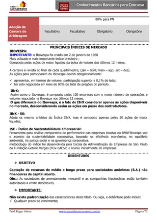 80% para PN
Adoção de
Camara de
Arbitragem

Facultativo

Facultativo

Obrigatório

Obrigatório

PRINCIPAIS ÍNDICES DE MERCADO

IBOVESPA:
IMPORTANTE: o Ibovespa foi criado em 2 de janeiro de 1968
Mais utilizado e mais importante índice brasileiro ;
Composto pelas ações de maior liquidez da bolsa de valores dos últimos 12 meses;
A carteira é revista ao final de cada quadrimestre; (jan – abril; maio – ago; set – dez).
As ações para participarem do Ibovespa devem obrigatoriamente:
 apresentar, em termos de volume, participação superior a 0,1% do total;
 ter sido negociada em mais de 80% do total de pregões do período.
IBrX:
Assim como o Ibovespa, é composto pelas 100 empresas com o maior número de operações e
volume negociado na Bovespa nos últimos 12 meses.
O que diferencia do Ibovespa, é o fato do IBrX considerar apenas as ações disponíveis
no mercado, desconsiderando assim as ações em posse dos controladores.
IBrX - 50:
Adota os mesmo critérios do Índice IBrX, mas é composto apenas pelas 50 ações de maior
liquidez;
ISE - Índice de Sustentabilidade Empresarial:
Ferramenta para análise comparativa de performance das empresas listadas na BM&FBovespa sob
o aspecto da sustentabilidade corporativa, baseada na eficiência econômica, no equilíbrio
ambiental, na justiça social e na governança corporativa.
metodologia do índice foi desenvolvida pela Escola de Administração de Empresas de São Paulo
da Fundação Getúlio Vargas (FGV-EAESP, e reuniu inicialmente 28 empresas
DEBÊNTURES
 OBJETIVO
Captação de recursos de médio e longo prazo para sociedades anônimas (S.A.) não
financeiras de capital aberto.
Obs.: As sociedades de arrendamento mercantil e as companhias hipotecárias estão também
autorizadas a emitir debêntures.
 IMPORTANTE:
Não existe padronização das características deste título. Ou seja, a debênture pode incluir:
 Qualquer prazo de vencimento;
Prof. Edgar Abreu

www.acasadoconcurseiro.com.br

Página 73

 