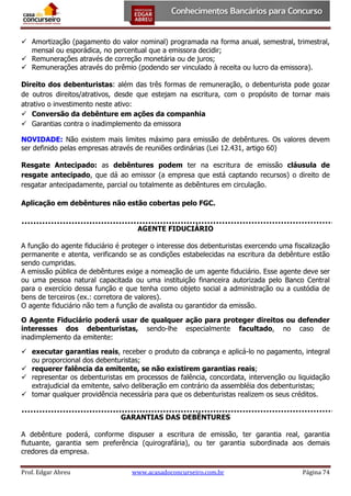  Amortização (pagamento do valor nominal) programada na forma anual, semestral, trimestral,
mensal ou esporádica, no percentual que a emissora decidir;
 Remunerações através de correção monetária ou de juros;
 Remunerações através do prêmio (podendo ser vinculado à receita ou lucro da emissora).
Direito dos debenturistas: além das três formas de remuneração, o debenturista pode gozar
de outros direitos/atrativos, desde que estejam na escritura, com o propósito de tornar mais
atrativo o investimento neste ativo:
 Conversão da debênture em ações da companhia
 Garantias contra o inadimplemento da emissora
NOVIDADE: Não existem mais limites máximo para emissão de debêntures. Os valores devem
ser definido pelas empresas através de reuniões ordinárias (Lei 12.431, artigo 60)
Resgate Antecipado: as debêntures podem ter na escritura de emissão cláusula de
resgate antecipado, que dá ao emissor (a empresa que está captando recursos) o direito de
resgatar antecipadamente, parcial ou totalmente as debêntures em circulação.
Aplicação em debêntures não estão cobertas pelo FGC.
AGENTE FIDUCIÁRIO
A função do agente fiduciário é proteger o interesse dos debenturistas exercendo uma fiscalização
permanente e atenta, verificando se as condições estabelecidas na escritura da debênture estão
sendo cumpridas.
A emissão pública de debêntures exige a nomeação de um agente fiduciário. Esse agente deve ser
ou uma pessoa natural capacitada ou uma instituição financeira autorizada pelo Banco Central
para o exercício dessa função e que tenha como objeto social a administração ou a custódia de
bens de terceiros (ex.: corretora de valores).
O agente fiduciário não tem a função de avalista ou garantidor da emissão.
O Agente Fiduciário poderá usar de qualquer ação para proteger direitos ou defender
interesses dos debenturistas, sendo-lhe especialmente facultado, no caso de
inadimplemento da emitente:
 executar garantias reais, receber o produto da cobrança e aplicá-lo no pagamento, integral
ou proporcional dos debenturistas;
 requerer falência da emitente, se não existirem garantias reais;
 representar os debenturistas em processos de falência, concordata, intervenção ou liquidação
extrajudicial da emitente, salvo deliberação em contrário da assembléia dos debenturistas;
 tomar qualquer providência necessária para que os debenturistas realizem os seus créditos.
GARANTIAS DAS DEBÊNTURES
A debênture poderá, conforme dispuser a escritura de emissão, ter garantia real, garantia
flutuante, garantia sem preferência (quirografária), ou ter garantia subordinada aos demais
credores da empresa.
Prof. Edgar Abreu

www.acasadoconcurseiro.com.br

Página 74

 