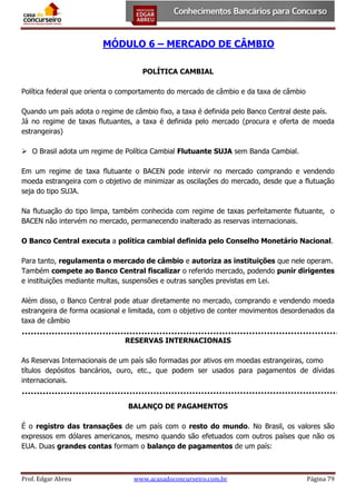 MÓDULO 6 – MERCADO DE CÂMBIO
POLÍTICA CAMBIAL
Política federal que orienta o comportamento do mercado de câmbio e da taxa de câmbio
Quando um país adota o regime de câmbio fixo, a taxa é definida pelo Banco Central deste país.
Já no regime de taxas flutuantes, a taxa é definida pelo mercado (procura e oferta de moeda
estrangeiras)
 O Brasil adota um regime de Política Cambial Flutuante SUJA sem Banda Cambial.
Em um regime de taxa flutuante o BACEN pode intervir no mercado comprando e vendendo
moeda estrangeira com o objetivo de minimizar as oscilações do mercado, desde que a flutuação
seja do tipo SUJA.
Na flutuação do tipo limpa, também conhecida com regime de taxas perfeitamente flutuante, o
BACEN não intervém no mercado, permanecendo inalterado as reservas internacionais.
O Banco Central executa a política cambial definida pelo Conselho Monetário Nacional.
Para tanto, regulamenta o mercado de câmbio e autoriza as instituições que nele operam.
Também compete ao Banco Central fiscalizar o referido mercado, podendo punir dirigentes
e instituições mediante multas, suspensões e outras sanções previstas em Lei.
Além disso, o Banco Central pode atuar diretamente no mercado, comprando e vendendo moeda
estrangeira de forma ocasional e limitada, com o objetivo de conter movimentos desordenados da
taxa de câmbio
RESERVAS INTERNACIONAIS
As Reservas Internacionais de um país são formadas por ativos em moedas estrangeiras, como
títulos depósitos bancários, ouro, etc., que podem ser usados para pagamentos de dívidas
internacionais.
BALANÇO DE PAGAMENTOS
É o registro das transações de um país com o resto do mundo. No Brasil, os valores são
expressos em dólares americanos, mesmo quando são efetuados com outros países que não os
EUA. Duas grandes contas formam o balanço de pagamentos de um país:

Prof. Edgar Abreu

www.acasadoconcurseiro.com.br

Página 79

 