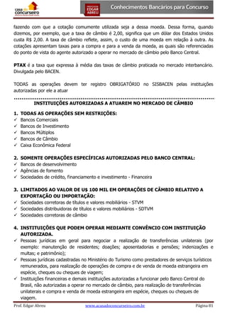 fazendo com que a cotação comumente utilizada seja a dessa moeda. Dessa forma, quando
dizemos, por exemplo, que a taxa de câmbio é 2,00, significa que um dólar dos Estados Unidos
custa R$ 2,00. A taxa de câmbio reflete, assim, o custo de uma moeda em relação à outra. As
cotações apresentam taxas para a compra e para a venda da moeda, as quais são referenciadas
do ponto de vista do agente autorizado a operar no mercado de câmbio pelo Banco Central.
PTAX é a taxa que expressa à média das taxas de câmbio praticada no mercado interbancário.
Divulgada pelo BACEN.
TODAS as operações devem ter registro OBRIGATÓRIO no SISBACEN pelas instituições
autorizadas por ele a atuar
INSTITUIÇÕES AUTORIZADAS A ATUAREM NO MERCADO DE CÂMBIO
1.






TODAS AS OPERAÇÕES SEM RESTRIÇÕES:
Bancos Comerciais
Bancos de Investimento
Bancos Múltiplos
Bancos de Câmbio
Caixa Econômica Federal

2.




SOMENTE OPERAÇÕES ESPECÍFICAS AUTORIZADAS PELO BANCO CENTRAL:
Bancos de desenvolvimento
Agências de fomento
Sociedades de crédito, financiamento e investimento - Financeira

3. LIMITADOS AO VALOR DE U$ 100 MIL EM OPERAÇÕES DE CÂMBIO RELATIVO A
EXPORTAÇÃO OU IMPORTAÇÃO:
 Sociedades corretoras de títulos e valores mobiliários - STVM
 Sociedades distribuidoras de títulos e valores mobiliários - SDTVM
 Sociedades corretoras de câmbio
4. INSTITUIÇÕES QUE PODEM OPERAR MEDIANTE CONVÊNCIO COM INSTITUIÇÃO
AUTORIZADA.
 Pessoas jurídicas em geral para negociar a realização de transferências unilaterais (por
exemplo: manutenção de residentes; doações; aposentadorias e pensões; indenizações e
multas; e patrimônio);
 Pessoas jurídicas cadastradas no Ministério do Turismo como prestadores de serviços turísticos
remunerados, para realização de operações de compra e de venda de moeda estrangeira em
espécie, cheques ou cheques de viagem;
 Instituições financeiras e demais instituições autorizadas a funcionar pelo Banco Central do
Brasil, não autorizadas a operar no mercado de câmbio, para realização de transferências
unilaterais e compra e venda de moeda estrangeira em espécie, cheques ou cheques de
viagem.
Prof. Edgar Abreu

www.acasadoconcurseiro.com.br

Página 81

 