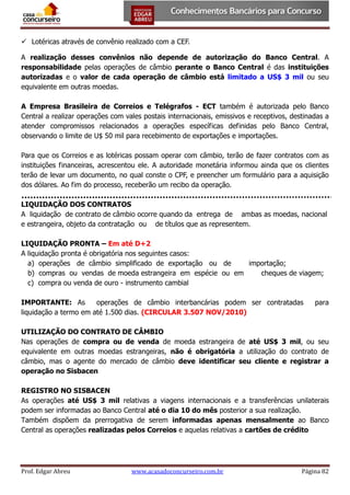  Lotéricas através de convênio realizado com a CEF.
A realização desses convênios não depende de autorização do Banco Central. A
responsabilidade pelas operações de câmbio perante o Banco Central é das instituições
autorizadas e o valor de cada operação de câmbio está limitado a US$ 3 mil ou seu
equivalente em outras moedas.
A Empresa Brasileira de Correios e Telégrafos - ECT também é autorizada pelo Banco
Central a realizar operações com vales postais internacionais, emissivos e receptivos, destinadas a
atender compromissos relacionados a operações específicas definidas pelo Banco Central,
observando o limite de U$ 50 mil para recebimento de exportações e importações.
Para que os Correios e as lotéricas possam operar com câmbio, terão de fazer contratos com as
instituições financeiras, acrescentou ele. A autoridade monetária informou ainda que os clientes
terão de levar um documento, no qual conste o CPF, e preencher um formulário para a aquisição
dos dólares. Ao fim do processo, receberão um recibo da operação.
LIQUIDAÇÃO DOS CONTRATOS
A liquidação de contrato de câmbio ocorre quando da entrega de ambas as moedas, nacional
e estrangeira, objeto da contratação ou de títulos que as representem.
LIQUIDAÇÃO PRONTA – Em até D+2
A liquidação pronta é obrigatória nos seguintes casos:
a) operações de câmbio simplificado de exportação ou de
importação;
b) compras ou vendas de moeda estrangeira em espécie ou em
cheques de viagem;
c) compra ou venda de ouro - instrumento cambial
IMPORTANTE: As
operações de câmbio interbancárias podem ser contratadas
liquidação a termo em até 1.500 dias. (CIRCULAR 3.507 NOV/2010)

para

UTILIZAÇÃO DO CONTRATO DE CÂMBIO
Nas operações de compra ou de venda de moeda estrangeira de até US$ 3 mil, ou seu
equivalente em outras moedas estrangeiras, não é obrigatória a utilização do contrato de
câmbio, mas o agente do mercado de câmbio deve identificar seu cliente e registrar a
operação no Sisbacen
REGISTRO NO SISBACEN
As operações até US$ 3 mil relativas a viagens internacionais e a transferências unilaterais
podem ser informadas ao Banco Central até o dia 10 do mês posterior a sua realização.
Também dispõem da prerrogativa de serem informadas apenas mensalmente ao Banco
Central as operações realizadas pelos Correios e aquelas relativas a cartões de crédito

Prof. Edgar Abreu

www.acasadoconcurseiro.com.br

Página 82

 