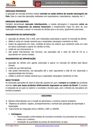 MERCADO PRIMÁRIO
A operação de mercado primário implica entrada ou saída efetiva de moeda estrangeira do
País. Esse é o caso das operações realizadas com exportadores, importadores, viajantes, etc. J
MERCADO SECUNDÁRIO
Também denominado mercado interbancário, a moeda estrangeira é negociada entre as
instituições integrantes do sistema financeiro e simplesmente migra do ativo de uma
instituição autorizada a operar no mercado de câmbio para o de outra, igualmente autorizada.
PAGAMENTOS DE EXPORTAÇÃO
 operação de câmbio, ACC e ACE, com instituições autorizadas a operar no mercado de câmbio
 débito à conta em moeda nacional que o importador estrangeiro mantenha no País;
 ordem de pagamento em reais, recebida de banco do exterior que mantenha conta em reais
em banco autorizado a operar em câmbio no País;
 cartão de uso internacional; e
 vale postal internacional, dos Correios, nas operações até o valor de US$ 50 mil ou o
equivalente em outras moedas.
PAGAMENTOS DE IMPORTAÇÃO
 operação de câmbio com agente autorizado a operar no mercado de câmbio pelo Banco
Central;
 cartão de uso internacional;
 vale postal internacional, nas operações até o valor equivalente a US$ 50 mil, observada a
regulamentação dos Correios;
 crédito à conta em moeda nacional que o exportador estrangeiro mantenha no País.
BACK TO BACK
As chamadas operações de back to back são aquelas em que a compra e a venda dos produtos
ocorrem sem que esses produtos efetivamente ingressem ou saiam do Brasil. O produto
é comprado de um país no exterior e revendido a terceiro país, sem o trânsito da mercadoria em
território brasileiro
SISCOMEX
 Sistema informatizado com a função de administrar o comércio exterior brasileiro;
 Objetivos do sistema: registro, acompanhamento e controle das operações de exportação e
importação;
 Instrumento de integração entre a SECEX, a SRF e o BACEN.
 Vantagens:
 Harmonização (uniformidade) de conceitos envolvidos nos processos de compra e
venda com o exterior;
 Ampliação da quantidade de pontos de atendimento no país;
Prof. Edgar Abreu

www.acasadoconcurseiro.com.br

Página 83

 