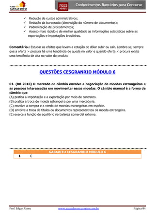 




Redução de custos administrativos;
Redução da burocracia (diminuição do número de documentos);
Padronização de procedimentos;
Acesso mais rápido e de melhor qualidade às informações estatísticas sobre as
exportações e importações brasileiras.

Comentário.: Estudar os efeitos que levam a cotação do dólar subir ou cair. Lembre-se, sempre
que a oferta > procura há uma tendência de queda no valor e quando oferta < procura existe
uma tendência de alta no valor do produto

QUESTÕES CESGRANRIO MÓDULO 6
01. (BB 2010) O mercado de câmbio envolve a negociação de moedas estrangeiras e
as pessoas interessadas em movimentar essas moedas. O câmbio manual é a forma de
câmbio que
(A) pratica a importação e a exportação por meio de contratos.
(B) pratica a troca de moeda estrangeira por uma mercadoria.
(C) envolve a compra e a venda de moedas estrangeiras em espécie.
(D) envolve a troca de títulos ou documentos representativos da moeda estrangeira.
(E) exerce a função de equilíbrio na balança comercial externa.

GABARITO CESGRANRIO MÓDULO 6
1

C

Prof. Edgar Abreu

www.acasadoconcurseiro.com.br

Página 84

 
