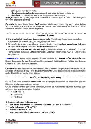 b) Conjunta: mais de um titular.
• Simples ou não solidária: necessidade da assinatura de todos os titulares;
• Solidária: necessidade da assinatura de apenas um dos titulares.
Atenção: desde 01/10/2004, é proibida a abertura e movimentação de conta corrente conjunta
em nome de pessoas jurídicas.
Comentário: As contas conjuntas NÃO solidárias são também conhecidas como contas do tipo
“e” onde se exige a assinatura de ambos os titulares para movimentações financeiras. Essas
contas são vetadas o uso de cartão magnético.
DEPÓSITO À VISTA
 É a principal atividade dos bancos comerciais. Também conhecida como captação a
custo ZERO. É o produto básico da relação cliente x banco.
 Em função dos custos envolvidos na manutenção das contas, os bancos podem exigir dos
clientes saldo médio ou cobrar tarifa de manutenção.
 Exemplo de Formas de Movimentação: Depósitos (dinheiro ou cheque); Cheques;
Transferências Bancárias; Cartões magnéticos; Ordens de Pagamento; DOC’s e TED’s; Débitos
Programados.
IMPORTANTE: Podem captar depósito à vista somente as INSTITUIÇÕES MONETÁRIAS:
Bancos Comerciais, Bancos Cooperativos, Cooperativas de Crédito, Bancos Múltiplo com Carteira
Comercial e a Caixa Econômica Federal.
Comentário: Lembre-se do alto volume exigido como depósito compulsório referente aos valores
aplicados em depósito à vista (hoje de aproximadamente 42%). Essa exigência objetiva diminuir o
poder de criação de moedas pelos bancos.
DEPÓSITO A PRAZO (CDB E RDB)
O CDB É um título privado de renda fixa para a captação de recursos de investidores pessoas
físicas ou jurídicas, por parte dos bancos.
O CDB pode ser emitido por bancos comerciais, bancos de investimento e bancos múltiplos, com
pelo menos uma destas carteiras descritas.
 Rentabilidade
 Pré-Fixada
 Pós-Fixada






Prazos mínimos e indexadores:
1 dia: CDB's pré-fixados ou com taxa flutuante (taxa DI e taxa Selic)
1 mês: indexados a TR ou TJLP
2 meses: indexado a TBF.
1 ano: indexado a índice de preços (IGPM e IPCA).

 Liquidez:
Prof. Edgar Abreu

www.acasadoconcurseiro.com.br

Página 86

 