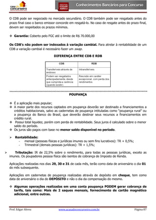 O CDB pode ser negociado no mercado secundário. O CDB também pode ser resgatado antes do
prazo final caso o banco emissor concorde em resgatá-lo. No caso de resgate antes do prazo final,
devem ser respeitados os prazos mínimos.
 Garantia: Coberto pelo FGC até o limite de R$ 70.000,00
Os CDB’s não podem ser indexados à variação cambial. Para atrelar à rentabilidade de um
CDB a variação cambial é necessário fazer um swap.
DIFERENÇA ENTRE CDB E RDB

POUPANÇA
 É a aplicação mais popular;
 A maior parte dos recursos captados em poupança deverão ser destinado a financiamentos a
créditos habitacionais, salvo as cadernetas de poupança intituladas como “poupança rural” ou
a poupança do Banco do Brasil, que deverão destinar seus recursos a financiamentos em
crédito rural.
 Possui total liquidez, porém com perda de rentabilidade. Seus juros é calculado sobre o menor
saldo do período.
 Os juros são pagos com base no menor saldo disponível no período.




Rentabilidade:
- mensal (pessoas físicas e jurídicas imunes ou sem fins lucrativos): TR + 0,5%;
- Trimestral (demais pessoas jurídicas): TR + 1,5%;

Tributação: IR de 22,5% sobre o rendimento, para todas as pessoas jurídicas, exceto as
imunes. Os poupadores pessoa física são isentos de cobrança de Imposto de Renda.
Aplicações realizadas nos dias 29, 30 e 31 de cada mês, terão como data de aniversário o dia 01
do mês subsequente.
Aplicações em cadernetas de poupança realizadas através de depósito em cheque, tem como
data de aniversário o dia do DEPÓSITO e não o dia da compensação do mesmo.
 Algumas operações realizadas em uma conta poupança PODEM gerar cobrança de
tarifa, tais como: Mais de 2 saques mensais, fornecimento de cartão magnético
adicional, entre outras.

Prof. Edgar Abreu

www.acasadoconcurseiro.com.br

Página 87

 