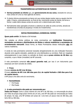 TRANSFERÊNCIAS AUTOMÁTICAS DE FUNDOS
 Serviço prestado ao cliente que, por gerenciamento de seu caixa, necessite ter uma ou
mais contas em uma ou mais agências do banco.
 O cliente informa previamente ao banco em que contas deseja manter esse ou aquele nível de
saldo. O banco, automaticamente, ao final do dia, movimenta contas do cliente, de forma a
fechar o saldo diário dessas contas de acordo com o determinado pelo cliente.
 Normalmente estas operações envolvem a cobertura do saldo da conta corrente, através de
transferências oriundas de poupança e fundos de investimentos.
NOTAS PROMISSÓRAS (COMERCIAL PAPER)
Quem pode emitir: SA Aberta e SA Fechada
São vedadas as ofertas públicas de notas promissórias por instituições financeiras,
sociedades corretoras e distribuidoras de títulos e valores mobiliários e sociedades de
arrendamento mercantil. Dessa forma, as Notas Promissórias dessas instituições não são
valores mobiliários.
A venda de nota promissória comercial necessita obrigatoriamente de uma instituição financeira
atuando como agente colocador, podendo ser uma distribuidora ou corretora. Pode ser resgatada
antecipadamente (o que implica na extinção do título) caso o prazo mínimo de 30 dias seja
cumprido, e que o titular (investidor) da NP concorde.
A nota promissória comercial não possui garantia real, por isso é um instrumento para
empresas com bom conceito de crédito.
 Prazo
O prazo mínimo da NP é de 30 dias.
O prazo máximo da NP é de 180 dias para S.A. de capital fechado e 360 dias para S.A.
de capital aberto.
A NP possui uma data certa de vencimento.
 Rentabilidade
 Pré-Fixada
 Pós-Fixada
 A nota promissória não pode ser remunerada por:
Índice de Preços: Como o prazo máximo de uma NP é de 360 dias, e a remuneração de ativos
por índice de preços exige prazo mínimo de um ano, uma NP não pode ser remunerada por índice
de preços. Ou seja, uma NP emitida com prazo de 1 ano teria um pouco mais de 360 dias, pois
teria 365 ou 366 dias.
Prof. Edgar Abreu

www.acasadoconcurseiro.com.br

Página 90

 