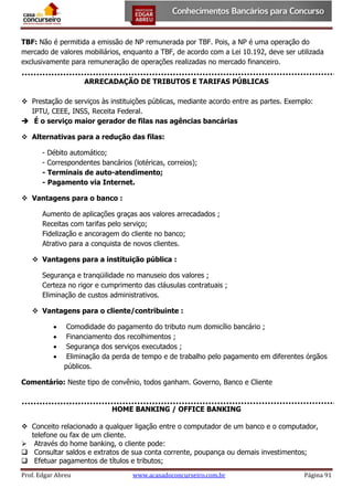 TBF: Não é permitida a emissão de NP remunerada por TBF. Pois, a NP é uma operação do
mercado de valores mobiliários, enquanto a TBF, de acordo com a Lei 10.192, deve ser utilizada
exclusivamente para remuneração de operações realizadas no mercado financeiro.
ARRECADAÇÃO DE TRIBUTOS E TARIFAS PÚBLICAS
 Prestação de serviços às instituições públicas, mediante acordo entre as partes. Exemplo:
IPTU, CEEE, INSS, Receita Federal.
 É o serviço maior gerador de filas nas agências bancárias
 Alternativas para a redução das filas:
- Débito automático;
- Correspondentes bancários (lotéricas, correios);
- Terminais de auto-atendimento;
- Pagamento via Internet.
 Vantagens para o banco :
Aumento de aplicações graças aos valores arrecadados ;
Receitas com tarifas pelo serviço;
Fidelização e ancoragem do cliente no banco;
Atrativo para a conquista de novos clientes.
 Vantagens para a instituição pública :
Segurança e tranqüilidade no manuseio dos valores ;
Certeza no rigor e cumprimento das cláusulas contratuais ;
Eliminação de custos administrativos.
 Vantagens para o cliente/contribuinte :





Comodidade do pagamento do tributo num domicílio bancário ;
Financiamento dos recolhimentos ;
Segurança dos serviços executados ;
Eliminação da perda de tempo e de trabalho pelo pagamento em diferentes órgãos
públicos.

Comentário: Neste tipo de convênio, todos ganham. Governo, Banco e Cliente

HOME BANKING / OFFICE BANKING
 Conceito relacionado a qualquer ligação entre o computador de um banco e o computador,
telefone ou fax de um cliente.
 Através do home banking, o cliente pode:
 Consultar saldos e extratos de sua conta corrente, poupança ou demais investimentos;
 Efetuar pagamentos de títulos e tributos;
Prof. Edgar Abreu

www.acasadoconcurseiro.com.br

Página 91

 