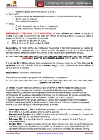 o Rebate no preço das vendas (tarifas e prazo).
 Comprador:
o Enquadramento das necessidades de consumo às disponibilidades de caixa;
o Ganhos sobre a inflação;
o Forte indutor do consumo.
 Tipos:
o Quanto ao usuário: pessoa física ou empresarial
o Quanto à utilização: nacional ou internacional.
IMPORTANTE (CIRCULAR 3.512 NOV/2010): O valor mínimo da fatura de cartão de
crédito a ser pago mensalmente não pode ser inferior ao correspondente à aplicação, sobre o
saldo total da fatura, dos seguintes percentuais:
I. 15%, a partir de 1º de junho de 2011;
II. 20%, a partir de 1º de dezembro de 2011.
Comentário: O maior ganho das instituições financeiras e das administradoras de cartão de
crédito se dá no momento em que o cliente opta em não pagar o total de sua fatura no mês
correspondente, parcelando assim a sua dívida a uma taxa de juros geralmente elevada.
NOVIDADE: CARTÃO DE CRÉDITO BÁSICO (CMN 3.919 DE 25/11/2010)
É o cartão de crédito exclusivo para o pagamento de compras, contas ou serviços. O preço da
anuidade para sua utilização deve ser o menor preço cobrado pela emissora entre todos os
cartões por ela oferecidos.
Modalidades: Nacional e Internacional
Não pode ser associado a programas de benefícios e/ou recompensas.

CORPORATE FINANCE
Os bancos realizam operações complexas que envolvem a intermediação de fusões, cisões,
aquisições e incorporações de empresas e formação de Holding entre outras atividades.
Neste segmento, juntamente com empresas de consultoria especializadas, utilizam todo seu
conhecimento do mundo das operações financeiras e de investimentos de forma a viabilizar tais
operações, seja com recursos nacionais ou recorrendo a recursos do exterior.
A aquisição da Brahma pelo grupo Garantia, as vendas das empresas de telecomunicações e
distribuidoras de energia elétrica estaduais ou a fusão em uma única empresa de um grupo de
empresas de bens de capital são exemplos dessa atividade.
o Leveraged Buyout (LBO) – investidores assumem controle acionário de empresa, utilizando
empréstimos e usando a própria empresa como garantia.
o Management Buyout – é um LBO, em que a atual administração permanece no comando da
empresa e participa do seu controle acionário;
o Takeover Bid – é a aquisição de uma empresa através do mercado de ações. Pode ser
amigável ou hostil;
o Tender Ofter –é qualquer oferta de compra de títulos pertencentes aos atuais detentores que
envolva o pagamento de prêmio sobre o valor de mercado. Podendo haver combinação de
atividades através de fusão, Incorporação, cisão, falsa cisão, formação de empresa holding.
Prof. Edgar Abreu

www.acasadoconcurseiro.com.br

Página 93

 