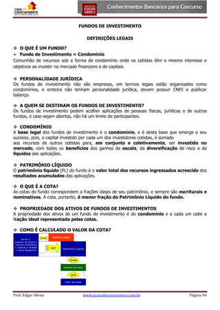 FUNDOS DE INVESTIMENTO
DEFINIÇÕES LEGAIS
 O QUE É UM FUNDO?
 Fundo de Investimento = Condomínio
Comunhão de recursos sob a forma de condomínio onde os cotistas têm o mesmo interesse e
objetivos ao investir no mercado financeiro e de capitais.
 PERSONALIDADE JURÍDICA
Os fundos de investimento não são empresas, em termos legais estão organizados como
condomínios, e embora não tenham personalidade jurídica, devem possuir CNPJ e publicar
balanço.
 A QUEM SE DESTINAM OS FUNDOS DE INVESTIMENTO?
Os fundos de investimento podem acolher aplicações de pessoas físicas, jurídicas e de outros
fundos, e caso sejam abertos, não há um limite de participantes.
 CONDOMÍNIO
A base legal dos fundos de investimento é o condomínio, e é desta base que emerge o seu
sucesso, pois, o capital investido por cada um dos investidores cotistas, é somado
aos recursos de outros cotistas para, em conjunto e coletivamente, ser investido no
mercado, com todos os benefícios dos ganhos de escala, da diversificação de risco e da
liquidez das aplicações.
 PATRIMÔNIO LÍQUIDO
O patrimônio líquido (PL) do fundo é o valor total dos recursos ingressados acrescido dos
resultados acumulados das aplicações.
 O QUE É A COTA?
As cotas do fundo correspondem a frações ideais de seu patrimônio, e sempre são escriturais e
nominativas. A cota, portanto, é menor fração do Patrimônio Líquido do fundo.
 PROPRIEDADE DOS ATIVOS DE FUNDOS DE INVESTIMENTOS
A propriedade dos ativos de um fundo de investimento é do condomínio e a cada um cabe a
fração ideal representada pelas cotas.
 COMO É CALCULADO O VALOR DA COTA?

Prof. Edgar Abreu

www.acasadoconcurseiro.com.br

Página 94

 