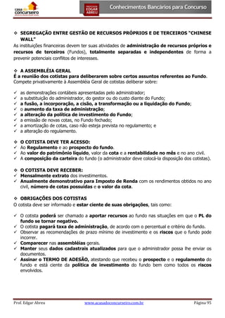  SEGREGAÇÃO ENTRE GESTÃO DE RECURSOS PRÓPRIOS E DE TERCEIROS “CHINESE
WALL”
As instituições financeiras devem ter suas atividades de administração de recursos próprios e
recursos de terceiros (Fundos), totalmente separadas e independentes de forma a
prevenir potenciais conflitos de interesses.
 A ASSEMBLÉIA GERAL
É a reunião dos cotistas para deliberarem sobre certos assuntos referentes ao Fundo.
Compete privativamente à Assembléia Geral de cotistas deliberar sobre:









as demonstrações contábeis apresentadas pelo administrador;
a substituição do administrador, do gestor ou do custo diante do Fundo;
a fusão, a incorporação, a cisão, a transformação ou a liquidação do Fundo;
o aumento da taxa de administração;
a alteração da política de investimento do Fundo;
a emissão de novas cotas, no Fundo fechado;
a amortização de cotas, caso não esteja prevista no regulamento; e
a alteração do regulamento.






O COTISTA DEVE TER ACESSO:
Ao Regulamento e ao prospecto do fundo.
Ao valor do patrimônio líquido, valor da cota e a rentabilidade no mês e no ano civil.
A composição da carteira do fundo (o administrador deve colocá-la disposição dos cotistas).

 O COTISTA DEVE RECEBER:
 Mensalmente extrato dos investimentos.
 Anualmente demonstrativo para Imposto de Renda com os rendimentos obtidos no ano
civil, número de cotas possuídas e o valor da cota.
 OBRIGAÇÕES DOS COTISTAS
O cotista deve ser informado e estar ciente de suas obrigações, tais como:
 O cotista poderá ser chamado a aportar recursos ao fundo nas situações em que o PL do
fundo se tornar negativo.
 O cotista pagará taxa de administração, de acordo com o percentual e critério do fundo.
 Observar as recomendações de prazo mínimo de investimento e os riscos que o fundo pode
incorrer.
 Comparecer nas assembléias gerais.
 Manter seus dados cadastrais atualizados para que o administrador possa lhe enviar os
documentos.
 Assinar o TERMO DE ADESÃO, atestando que recebeu o prospecto e o regulamento do
fundo e está ciente da política de investimento do fundo bem como todos os riscos
envolvidos.

Prof. Edgar Abreu

www.acasadoconcurseiro.com.br

Página 95

 