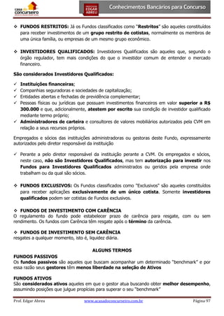  FUNDOS RESTRITOS: Já os Fundos classificados como “Restritos” são aqueles constituídos
para receber investimentos de um grupo restrito de cotistas, normalmente os membros de
uma única família, ou empresas de um mesmo grupo econômico.
 INVESTIDORES QUALIFICADOS: Investidores Qualificados são aqueles que, segundo o
órgão regulador, tem mais condições do que o investidor comum de entender o mercado
financeiro.
São considerados Investidores Qualificados:
Instituições financeiras;
Companhias seguradoras e sociedades de capitalização;
Entidades abertas e fechadas de previdência complementar;
Pessoas físicas ou jurídicas que possuam investimentos financeiros em valor superior a R$
300.000 e que, adicionalmente, atestem por escrito sua condição de investidor qualificado
mediante termo próprio;
 Administradores de carteira e consultores de valores mobiliários autorizados pela CVM em
relação a seus recursos próprios.





Empregados e sócios das instituições administradoras ou gestoras deste Fundo, expressamente
autorizados pelo diretor responsável da instituição
 Perante a pelo diretor responsável da instituição perante a CVM. Os empregados e sócios,
neste caso, não são Investidores Qualificados, mas tem autorização para investir nos
Fundos para Investidores Qualificados administrados ou geridos pela empresa onde
trabalham ou da qual são sócios.
 FUNDOS EXCLUSIVOS: Os Fundos classificados como "Exclusivos" são aqueles constituídos
para receber aplicações exclusivamente de um único cotista. Somente investidores
qualificados podem ser cotistas de Fundos exclusivos.
 FUNDOS DE INVESTIMENTO COM CARÊNCIA
O regulamento do fundo pode estabelecer prazo de carência para resgate, com ou sem
rendimento. Os fundos com Carência têm resgate após o término da carência.
 FUNDOS DE INVESTIMENTO SEM CARÊNCIA
resgates a qualquer momento, isto é, liquidez diária.
ALGUNS TERMOS
FUNDOS PASSIVOS
Os fundos passivos são aqueles que buscam acompanhar um determinado “benchmark” e por
essa razão seus gestores têm menos liberdade na seleção de Ativos
FUNDOS ATIVOS
São considerados ativos aqueles em que o gestor atua buscando obter melhor desempenho,
assumindo posições que julgue propícias para superar o seu “benchmark”
Prof. Edgar Abreu

www.acasadoconcurseiro.com.br

Página 97

 