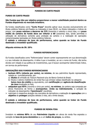 FUNDOS DE CURTO PRAZO
FUNDO DE CURTO PRAZO
São Fundos que têm por objetivo proporcionar a menor volatilidade possível dentre os
Fundos disponíveis no mercado brasileiro.
Os fundos classificados como "Curto Prazo" deverão aplicar seus recursos exclusivamente em
títulos públicos federais pré-fixados ou indexados à taxa SELIC, ou títulos indexados a índices de
preços, com prazo máximo a decorrer de 375 (trezentos e setenta e cinco) dias, e o prazo
médio da carteira do fundo deve ser inferior a 60 (sessenta) dias, sendo permitida a
utilização de derivativos somente para proteção da carteira e a realização de operações
compromissadas lastreadas em títulos públicos federais.
É vedada a cobrança de taxa de performance, salvo quando se tratar de Fundo
destinado a investidor qualificado.
Alíquota mínima de IR: 20%
FUNDOS REFERENCIADOS
Os Fundos classificados como "Referenciados" devem conter expressamente em sua denominação
e o seu indicador de desempenho. A idéia é que o investidor, ao ver o nome do Fundo, não tenha
dúvida com relação à sua política de investimentos, que é buscar acompanhar determinado índice,
em termos de performance
OBRIGAÇÕES DOS FUNDOS REFERENCIADOS
 tenham 80% (oitenta por cento), no mínimo, de seu patrimônio líquido representado,
isolada ou cumulativamente, por:
a) títulos de emissão do Tesouro Nacional e/ou do Banco Central do Brasil;
b) títulos e valores mobiliários de renda fixa cujo emissor esteja classificado na categoria
baixo risco de crédito ou equivalente, com certificação por agência de classificação
de risco localizada no País;
 estipulem que 95% (noventa e cinco por cento), no mínimo, da carteira seja composta por
ativos financeiros de forma a acompanhar, direta ou indiretamente, a variação do
indicador de desempenho ("benchmark") escolhido;
 restrinjam à respectiva atuação nos mercados de derivativos a realização de operações com o
objetivo de proteger posições detidas à vista, até o limite dessas.
É vedada a cobrança de taxa de performance, salvo quando se tratar de Fundo
destinado a investidor qualificado.
FUNDOS DE RENDA FIXA
Investem no mínimo 80% de seu Patrimônio Líquido em ativos de renda fixa expostos a
variação da taxa de juros doméstica ou a um índice de preços, ou ambos.

Prof. Edgar Abreu

www.acasadoconcurseiro.com.br

Página 99

 