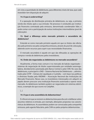 Mercado de capitais


           em vista a quantidade de debêntures, para diferentes níveis de taxa, que cada
           investidor tem disposição de adquirir.

              14. O que é underwriting?

              É a operação de distribuição primária de debêntures, ou seja, a primeira
           venda dos títulos após a sua emissão. Tal processo é conduzido por institui-
           ção financeira contratada pela emissora, denominada coordenador líder, e
           pode contar com a participação de outras instituições intermediárias (pool de
           colocação).

             15. Qual a diferença entre mercado primário e secundário de
           debêntures?

              Entende-se como mercado primário aquele em que os títulos são oferta-
           dos pela primeira vez pela companhia emissora, através do pool de colocação,
           obtendo assim recursos para suprir suas necessidades financeiras.

             O mercado secundário é aquele em que são efetuadas as operações de
           compra e venda de debêntures pelos investidores.

              16. Onde são negociadas as debêntures no mercado secundário?

               Atualmente, a forma mais comum é no mercado de balcão organizado –
           sistemas de negociação de títulos supervisionados por entidade autorregu-
           ladora, devidamente autorizada pelo Banco Central e pela CVM. No caso das
           debêntures, o principal é o SND – Sistema Nacional de Debêntures –, adminis-
           trado pela CETIP – Câmara de Liquidação e Custódia – com base nas políticas
           e diretrizes fixadas pela ANDIMA – Associação Nacional das Instituições do
           Mercado Financeiro. Nesse caso, os investidores interessados em adquirir os
           papéis devem procurar uma instituição financeira autorizada a operar nesse
           mercado. As debêntures também podem ser negociadas em sistemas eletrô-
           nicos, a exemplo do que ocorre no CetipNet.

              [...]

              19. O que é uma assembleia de debenturistas?

               É o fórum em que se reúnem os debenturistas para discutir e deliberar sobre
           assuntos relativos à emissão, por exemplo, alterações propostas nas caracte-
           rísticas da debênture. As assembleias podem ser convocadas pela companhia
           emissora, pelo agente fiduciário, pela CVM ou pelos próprios debenturistas.



      36

Este material é parte integrante do acervo do IESDE BRASIL S.A., mais informações www.iesde.com.br
 