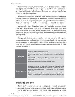 Mercado de capitais

                Os derivativos incluem, principalmente, os contratos a termo, o contrato
             de opções, o contrato futuro e os swaps. E apresentam, como uma de suas
             principais utilidades, a administração de riscos, que crescem significativa-
             mente no mundo globalizado.

                 Como os derivativos são operações onde procura-se administrar resulta-
             dos em eventos futuros incertos, o tratamento matemático necessário é de
             alta complexidade, exigindo profissionais de gabarito, como matemáticos e
             físicos, na elaboração de modelos para aplicação no mercado financeiro.

                As operações com derivativos podem ser realizadas tanto em bolsas
             como em balcão. As operações em bolsa são mais fiscalizadas, mais regu-
             ladas e com maior divulgação de informações – além de serem públicas em
             relação aos preços e volumes negociados, mantendo em sigilo os nomes dos
             participantes.

                Na operação de balcão, os termos das operações são conhecidos apenas
             pelos participantes, estabelecendo livremente as cláusulas do contrato, po-
             dendo adaptá-lo às necessidades específicas de cada parte. São operações
             mais sigilosas, menos sujeitas à fiscalização e regulação, sem qualquer inter-
             ferência do mercado.


                                 Detentor do contrato a termo/futuro.
                                 Procura se proteger contra oscilações de um preço, taxa, índice
                                 etc.
                 Hedger
                                 Abre mão de possíveis ganhos futuros para não incorrer em per-
                                 das futuras.
                                 Pode-se hedgear tanto na venda como na compra.


                                 Pessoa ou empresa cuja atividade principal não está relacionada
                                 com o bem objeto do contrato derivativo e que assume posi-
                                 ções no mercado para obter a exposição ao risco de oscilação
             Especulador         de preços.
                                 Ele assume hoje o risco de perdas futuras na esperança de auferir
                                 ganhos futuros. Sem ele, o hedger não teria a quem repassar seu
                                 risco.




             Mercado a termo
                No mercado a termo, o hedger assegura o preço de um ativo, na compra
             ou na venda, fixando seu preço em um prazo predeterminado. Esse tipo de
             operação pode ser realizada nas bolsas, tanto de valores quanto de merca-
      38

Este material é parte integrante do acervo do IESDE BRASIL S.A., mais informações www.iesde.com.br
 