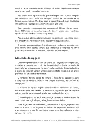 Mercado de capitais

     dorias e futuros, e até mesmo no mercado de balcão, dependendo do tipo
     de ativo em que foi baseada a operação.

        Se a operação for liquidada antecipadamente por solicitação do compra-
     dor, é chamada de VC, se for solicitada pelo vendedor é chamada de VV, se
     for por acordo mútuo, AM. Nesse caso, as operações podem ser liquidadas
     integralmente ou proporcionalmente rateadas (pró-rata).

         Essas operações exigem garantias, que variam de 20% do valor do contra-
     to, até 100%. Esse percentual vai depender do ativo usado como referência.
     Quanto maior a volatilidade, maior a garantia.

       As operações a termo são formalizadas em contratos específicos, emiti-
     dos e registrados na bolsa em nome das corretoras participantes.

        O termo é uma operação de financiamento, o vendido no termo se asse-
     gura de uma renda sobre a compra que financiou, e o comprado no termo
     garante a lucratividade do vendido com o depósito da margem.


     Mercado de opções
        Quem compra uma opção tem um direito. Se a opção for de compra (call),
     o direito de comprar; se a opção for de venda (put), o direito de vender. O
     comprador de uma opção de compra (venda), ou titular dessa opção, tem
     o direito de comprar (vender) uma certa quantidade de ações, a um preço
     prefixado até uma data determinada.

        O vendedor de uma opção de compra (o lançador da opção) fica com
     a obrigação de vendê-la. O titular tem sempre os direitos, e o lançador as
     obrigações.

        O mercado de opções negocia esses direitos de compra ou de venda,
     mas não as ações diretamente. Os direitos são negociados por um preço, o
     prêmio, que é o valor pago pelo titular e recebido pelo lançador.

        O valor do prêmio é o resultado das forças de oferta e procura e varia de
     acordo com a variação do preço da ação no mercado à vista.

        Toda opção tem um vencimento, sendo que sua aquisição poderá ser
     exercida a partir do dia seguinte ao da compra, a qualquer momento, até
     o vencimento, e se não for exercida, o titular perde integralmente o valor
     aplicado no prêmio.

                                                                                          39

Este material é parte integrante do acervo do IESDE BRASIL S.A., mais informações www.iesde.com.br
 