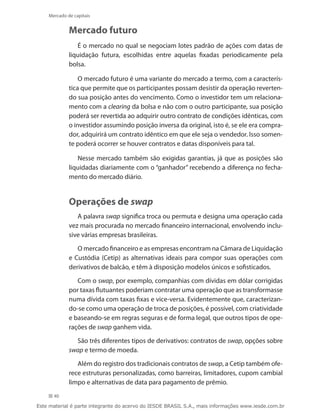 Mercado de capitais


             Mercado futuro
                É o mercado no qual se negociam lotes padrão de ações com datas de
             liquidação futura, escolhidas entre aquelas fixadas periodicamente pela
             bolsa.

                 O mercado futuro é uma variante do mercado a termo, com a caracterís-
             tica que permite que os participantes possam desistir da operação reverten-
             do sua posição antes do vencimento. Como o investidor tem um relaciona-
             mento com a clearing da bolsa e não com o outro participante, sua posição
             poderá ser revertida ao adquirir outro contrato de condições idênticas, com
             o investidor assumindo posição inversa da original, isto é, se ele era compra-
             dor, adquirirá um contrato idêntico em que ele seja o vendedor. Isso somen-
             te poderá ocorrer se houver contratos e datas disponíveis para tal.

                Nesse mercado também são exigidas garantias, já que as posições são
             liquidadas diariamente com o “ganhador” recebendo a diferença no fecha-
             mento do mercado diário.


             Operações de swap
                A palavra swap significa troca ou permuta e designa uma operação cada
             vez mais procurada no mercado financeiro internacional, envolvendo inclu-
             sive várias empresas brasileiras.

                O mercado financeiro e as empresas encontram na Câmara de Liquidação
             e Custódia (Cetip) as alternativas ideais para compor suas operações com
             derivativos de balcão, e têm à disposição modelos únicos e sofisticados.

                Com o swap, por exemplo, companhias com dívidas em dólar corrigidas
             por taxas flutuantes poderiam contratar uma operação que as transformasse
             numa dívida com taxas fixas e vice-versa. Evidentemente que, caracterizan-
             do-se como uma operação de troca de posições, é possível, com criatividade
             e baseando-se em regras seguras e de forma legal, que outros tipos de ope-
             rações de swap ganhem vida.

               São três diferentes tipos de derivativos: contratos de swap, opções sobre
             swap e termo de moeda.

                Além do registro dos tradicionais contratos de swap, a Cetip também ofe-
             rece estruturas personalizadas, como barreiras, limitadores, cupom cambial
             limpo e alternativas de data para pagamento de prêmio.
      40

Este material é parte integrante do acervo do IESDE BRASIL S.A., mais informações www.iesde.com.br
 