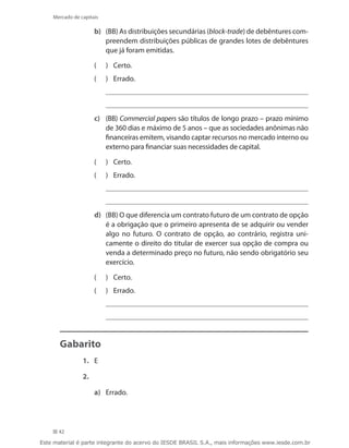Mercado de capitais

                     b)	 (BB) As distribuições secundárias (block-trade) de debêntures com-
                         preendem distribuições públicas de grandes lotes de debêntures
                         que já foram emitidas.

                     ((   	 Certo.
                     ((   	 Errado.




                     c)	 (BB) Commercial papers são títulos de longo prazo – prazo mínimo
                         de 360 dias e máximo de 5 anos – que as sociedades anônimas não
                         financeiras emitem, visando captar recursos no mercado interno ou
                         externo para financiar suas necessidades de capital.

                     ((   	 Certo.
                     ((   	 Errado.




                     d)	 (BB) O que diferencia um contrato futuro de um contrato de opção
                         é a obrigação que o primeiro apresenta de se adquirir ou vender
                         algo no futuro. O contrato de opção, ao contrário, registra uni-
                         camente o direito do titular de exercer sua opção de compra ou
                         venda a determinado preço no futuro, não sendo obrigatório seu
                         exercício.

                     ((   	 Certo.
                     ((   	 Errado.




       Gabarito
                1.	 E

                2.

                     a)	 Errado.




      42

Este material é parte integrante do acervo do IESDE BRASIL S.A., mais informações www.iesde.com.br
 