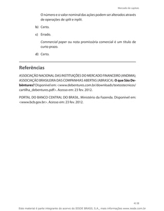 Mercado de capitais

            	   O número e o valor nominal das ações podem ser alterados através
                de operações de split e inplit.

            b)	 Certo.

            c)	 Errado.

            	   Commercial paper ou nota promissória comercial é um título de
                curto prazo.

            d)	 Certo.



Referências
ASSOCIAÇÃO NACIONAL DAS INSTITUIÇÕES DO MERCADO FINANCEIRO (ANDIMA);
ASSOCIAÇÃO BRASILEIRA DAS COMPANHIAS ABERTAS (ABRASCA). O que São De-
bêntures? Disponível em: www.debentures.com.br/downloads/textostecnicos/
cartilha_debentures.pdf. Acesso em: 23 fev. 2012.

PORTAL DO BANCO CENTRAL DO BRASIL. Ministério da Fazenda. Disponível em:
www.bcb.gov.br. Acesso em: 23 fev. 2012.




                                                                                          43

Este material é parte integrante do acervo do IESDE BRASIL S.A., mais informações www.iesde.com.br
 