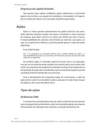 Mercado de capitais


             Empresas de capital fechado
               São aquelas cujos valores mobiliários (ações, debêntures e commercial
             papers) são restritos a um grupo de investidores, e não podem ser negocia-
             dos em bolsas de valores e em mercados de balcão organizados.



       Ações
                Ação é a menor parcela representativa do capital social de uma socie-
             dade anônima. Quando compra uma ação, o investidor se torna acionista
             da empresa, quer dizer, torna-se um sócio, com direito aos bens e lucros.
             A responsabilidade do acionista está limitada ao valor das suas ações, ou
             seja, se a empresa for à falência, o acionista perde apenas o valor das ações
             adquiridas.

                 A Lei 6.404/76 dita:
                 Art. 1.º A companhia ou sociedade anônima terá o capital dividido em ações, e a
                 responsabilidade dos sócios ou acionistas será limitada ao preço de emissão das ações
                 subscritas ou adquiridas.

                Ao comprar ações, o investidor espera ter lucros com a sua aquisição,
             mas por ser um título de renda variável, esse retorno não é uma certeza. Não
             existe uma promessa de rendimento embutido ao título. O principal retorno
             de aquisição de ações são os dividendos, que se caracterizam pelos lucros da
             sociedade anônima distribuídos aos acionistas.

                Caso o desempenho da companhia esteja em crescimento, o valor da
             ação tende a subir. Se o investidor vender a ação por um valor maior do que
             ele adquiriu, diz-se que ele obteve lucro.


             Tipos de ações

             Ordinárias (ON)
                 A característica principal desse tipo de ação é o fato de que ela permite
             que seu proprietário tenha direito a voto nas assembleias gerais da empresa,
             influenciando nas alterações dos estatutos, na eleição da diretoria etc.




      28

Este material é parte integrante do acervo do IESDE BRASIL S.A., mais informações www.iesde.com.br
 