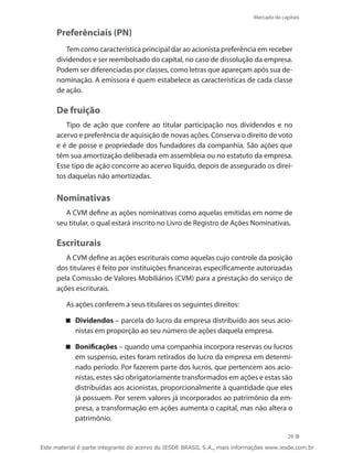 Mercado de capitais


     Preferênciais (PN)
        Tem como característica principal dar ao acionista preferência em receber
     dividendos e ser reembolsado do capital, no caso de dissolução da empresa.
     Podem ser diferenciadas por classes, como letras que apareçam após sua de-
     nominação. A emissora é quem estabelece as características de cada classe
     de ação.

     De fruição
        Tipo de ação que confere ao titular participação nos dividendos e no
     acervo e preferência de aquisição de novas ações. Conserva o direito de voto
     e é de posse e propriedade dos fundadores da companhia. São ações que
     têm sua amortização deliberada em assembleia ou no estatuto da empresa.
     Esse tipo de ação concorre ao acervo líquido, depois de assegurado os direi-
     tos daquelas não amortizadas.


     Nominativas
        A CVM define as ações nominativas como aquelas emitidas em nome de
     seu titular, o qual estará inscrito no Livro de Registro de Ações Nominativas.

     Escriturais
        A CVM define as ações escriturais como aquelas cujo controle da posição
     dos titulares é feito por instituições financeiras especificamente autorizadas
     pela Comissão de Valores Mobiliários (CVM) para a prestação do serviço de
     ações escriturais.

         As ações conferem a seus titulares os seguintes direitos:

         Dividendos – parcela do lucro da empresa distribuído aos seus acio-
           nistas em proporção ao seu número de ações daquela empresa.

         Bonificações – quando uma companhia incorpora reservas ou lucros
           em suspenso, estes foram retirados do lucro da empresa em determi-
           nado período. Por fazerem parte dos lucros, que pertencem aos acio-
           nistas, estes são obrigatoriamente transformados em ações e estas são
           distribuídas aos acionistas, proporcionalmente à quantidade que eles
           já possuem. Por serem valores já incorporados ao patrimônio da em-
           presa, a transformação em ações aumenta o capital, mas não altera o
           patrimônio.

                                                                                          29

Este material é parte integrante do acervo do IESDE BRASIL S.A., mais informações www.iesde.com.br
 
